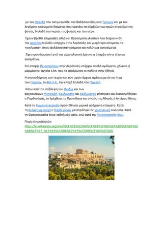 με τον Ηρακλή που αντιμετωπίζει τον θαλάσσιο δαίμονα Τρίτωνα και με τον
λεγόμενο τρισώματο δαίμονα, που κρατάει τα σύμβολα των τριών στοιχείων της
φύσης, δηλαδή του νερού, της φωτιάς και του αέρα.
Έχουν βρεθεί επιγραφές αλλά και θραύσματα γλυπτών που δείχνουν ότι
την αρχαϊκή περίοδο υπήρχαν στην Ακρόπολη και μικρότερα κτίσματα, τα
«οικήματα», όπου φυλάσσονταν χρήματα και πολύτιμα αντικείμενα
. Έχει προσδιοριστεί από την αρχαιολογική έρευνα η ύπαρξη πέντε τέτοιων
οικημάτων.
Επί εποχής Πεισιστράτου στην Ακρόπολη υπήρχαν πολλά αγάλματα, χάλκινα ή
μαρμάρινα, αγγεία κ.λπ. που τα αφιέρωναν οι πολίτες στην Αθηνά.
Η ανοικοδόμηση των τειχών και των ιερών άρχισε αμέσως μετά την ήττα
των Περσών, το 465 π.Χ., την εποχή δηλαδή του Περικλή.
Κάτω από την επίβλεψη του Φειδία και των
αρχιτεκτόνων Μνησικλή, Καλλικράτη και Καλλίμαχου χτίστηκαν και διακοσμήθηκαν
ο Παρθενώνας, το Ερέχθειο, τα Προπύλαια και ο ναός της Αθηνάς ή Απτέρου Νίκης.
Κατά τη Ρωμαϊκή περίοδο προστέθηκαν μερικά ασήμαντα κτίσματα. Κατά
τη Βυζαντινή εποχή ο Παρθενώνας μετατράπηκε σε χριστιανική εκκλησία. Κατά
τη Φραγκοκρατία έγινε καθολικός ναός, ενώ κατά την Τουρκοκρατία τζαμί.
Πηγή πληροφοριών:
https://el.wikipedia.org/wiki/%CE%91%CE%BA%CF%81%CF%8C%CF%80%CE%BF%CE
%BB%CE%B7_%CE%91%CE%B8%CE%B7%CE%BD%CF%8E%CE%BD
 