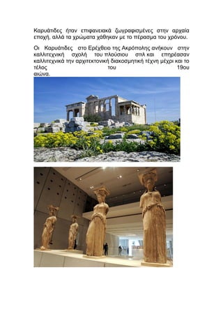 Καρυάτιδες ήταν επιφανειακά ζωγραφισμένες στην αρχαία
εποχή, αλλά τα χρώματα χάθηκαν με το πέρασμα του χρόνου.
Οι Καρυάτιδες στο Ερέχθειο της Ακρόπολης ανήκουν στην
καλλιτεχνική σχολή του πλούσιου στιλ και επηρέασαν
καλλιτεχνικά την αρχιτεκτονική διακοσμητική τέχνη μέχρι και το
τέλος του 19ου
αιώνα.
 