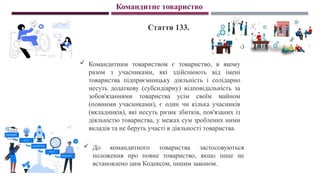 Командитне товариство
Стаття 133.
 Командитним товариством є товариство, в якому
разом з учасниками, які здійснюють від імені
товариства підприємницьку діяльність і солідарно
несуть додаткову (субсидіарну) відповідальність за
зобов'язаннями товариства усім своїм майном
(повними учасниками), є один чи кілька учасників
(вкладників), які несуть ризик збитків, пов'язаних із
діяльністю товариства, у межах сум зроблених ними
вкладів та не беруть участі в діяльності товариства.
 До командитного товариства застосовуються
положення про повне товариство, якщо інше не
встановлено цим Кодексом, іншим законом.
 
