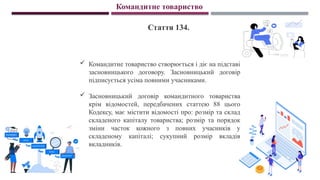 Командитне товариство
Стаття 134.
 Командитне товариство створюється і діє на підставі
засновницького договору. Засновницький договір
підписується усіма повними учасниками.
 Засновницький договір командитного товариства
крім відомостей, передбачених статтею 88 цього
Кодексу, має містити відомості про: розмір та склад
складеного капіталу товариства; розмір та порядок
зміни часток кожного з повних учасників у
складеному капіталі; сукупний розмір вкладів
вкладників.
 