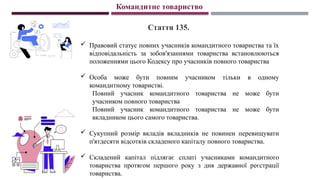 Командитне товариство
Стаття 135.
 Правовий статус повних учасників командитного товариства та їх
відповідальність за зобов'язаннями товариства встановлюються
положеннями цього Кодексу про учасників повного товариства
 Особа може бути повним учасником тільки в одному
командитному товаристві.
Повний учасник командитного товариства не може бути
учасником повного товариства
Повний учасник командитного товариства не може бути
вкладником цього самого товариства.
 Сукупний розмір вкладів вкладників не повинен перевищувати
п'ятдесяти відсотків складеного капіталу повного товариства.
 Складений капітал підлягає сплаті учасниками командитного
товариства протягом першого року з дня державної реєстрації
товариства.
 