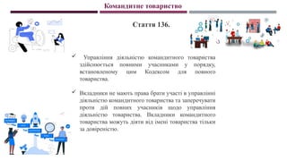 Командитне товариство
Стаття 136.
 Управління діяльністю командитного товариства
здійснюється повними учасниками у порядку,
встановленому цим Кодексом для повного
товариства.
 Вкладники не мають права брати участі в управлінні
діяльністю командитного товариства та заперечувати
проти дій повних учасників щодо управління
діяльністю товариства. Вкладники командитного
товариства можуть діяти від імені товариства тільки
за довіреністю.
 
