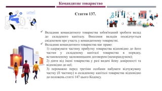 Командитне товариство
Стаття 137.
 Вкладник командитного товариства зобов'язаний зробити вклад
до складеного капіталу. Внесення вкладів посвідчується
свідоцтвом про участь у командитному товаристві.
 Вкладник командитного товариства має право:
1) одержувати частину прибутку товариства відповідно до його
частки у складеному капіталі товариства в порядку,
встановленому засновницьким договором (меморандумом);
2) діяти від імені товариства у разі видачі йому довіреності та
відповідно до неї;
3) переважно перед третіми особами набувати відчужувану
частку (її частину) в складеному капіталі товариства відповідно
до положень статті 147 цього Кодексу.
 