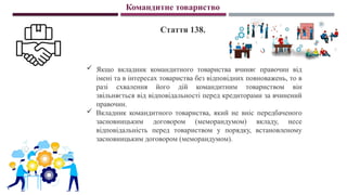 Командитне товариство
Стаття 138.
 Якщо вкладник командитного товариства вчиняє правочин від
імені та в інтересах товариства без відповідних повноважень, то в
разі схвалення його дій командитним товариством він
звільняється від відповідальності перед кредиторами за вчинений
правочин.
 Вкладник командитного товариства, який не вніс передбаченого
засновницьким договором (меморандумом) вкладу, несе
відповідальність перед товариством у порядку, встановленому
засновницьким договором (меморандумом).
 