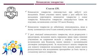 Командитне товариство
Стаття 139.
 Командитне товариство ліквідовується при вибутті усіх
вкладників. Повні учасники мають право у разі вибуття всіх
вкладників перетворити командитне товариство у повне
товариство. Командитне товариство ліквідовується також на
підставах, встановлених статтею 132 цього Кодексу.
 Командитне товариство не зобов'язане ліквідовуватись, якщо в
ньому залишаються хоча б один повний учасник і один вкладник.
 У разі ліквідації командитного товариства, після розрахунків з
кредиторами, вкладники мають переважне право перед повними
учасниками на одержання вкладів у порядку та на умовах,
встановлених цим Кодексом, іншим законом і засновницьким
договором (меморандумом). За недостатності коштів товариства
для повного повернення вкладникам їхніх вкладів наявні кошти
розподіляються між вкладниками пропорційно до їхніх часток у
складеному капіталі товариства.
 