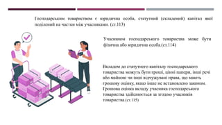 Господарським товариством є юридична особа, статутний (складений) капітал якої
поділений на частки між учасниками. (ст.113)
Учасником господарського товариства може бути
фізична або юридична особа.(ст.114)
Вкладом до статутного капіталу господарського
товариства можуть бути гроші, цінні папери, інші речі
або майнові чи інші відчужувані права, що мають
грошову оцінку, якщо інше не встановлено законом.
Грошова оцінка вкладу учасника господарського
товариства здійснюється за згодою учасників
товариства.(ст.115)
 