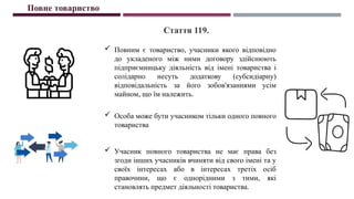  Повним є товариство, учасники якого відповідно
до укладеного між ними договору здійснюють
підприємницьку діяльність від імені товариства і
солідарно несуть додаткову (субсидіарну)
відповідальність за його зобов'язаннями усім
майном, що їм належить.
 Особа може бути учасником тільки одного повного
товариства
 Учасник повного товариства не має права без
згоди інших учасників вчиняти від свого імені та у
своїх інтересах або в інтересах третіх осіб
правочини, що є однорідними з тими, які
становлять предмет діяльності товариства.
Повне товариство
Стаття 119.
 