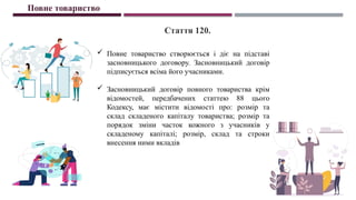  Повне товариство створюється і діє на підставі
засновницького договору. Засновницький договір
підписується всіма його учасниками.
 Засновницький договір повного товариства крім
відомостей, передбачених статтею 88 цього
Кодексу, має містити відомості про: розмір та
склад складеного капіталу товариства; розмір та
порядок зміни часток кожного з учасників у
складеному капіталі; розмір, склад та строки
внесення ними вкладів
Повне товариство
Стаття 120.
 