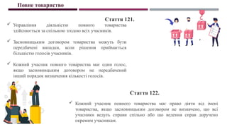 Повне товариство
Стаття 121.
Стаття 122.
 Управління діяльністю повного товариства
здійснюється за спільною згодою всіх учасників.
 Засновницьким договором товариства можуть бути
передбачені випадки, коли рішення приймається
більшістю голосів учасників.
 Кожний учасник повного товариства має один голос,
якщо засновницьким договором не передбачений
інший порядок визначення кількості голосів.
 Кожний учасник повного товариства має право діяти від імені
товариства, якщо засновницьким договором не визначено, що всі
учасники ведуть справи спільно або що ведення справ доручено
окремим учасникам.
 