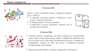 Зміни у складі учасників повного товариства можуть
бути у зв'язку з:
 1) виходом учасника повного товариства з його
складу з власної ініціативи;
 2) виключенням із складу учасників;
 3) вибуттям із складу учасників з причин, що не
залежать від учасника
Повне товариство
Стаття 125.
Стаття 126.
 Учасник повного товариства, яке було створене на невизначений
строк, може у будь-який момент вийти з товариства, заявивши про
це не пізніше ніж за три місяці до фактичного виходу із товариства.
Справжність підпису на заяві про вихід із товариства підлягає
нотаріальному засвідченню.
 Відмова від права вийти з повного товариства є нікчемною
 
