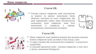  Учасник повного товариства, який систематично
не виконує чи виконує неналежним чином
обов'язки, покладені на нього товариством, або
який перешкоджає своїми діями (бездіяльністю)
досягненню цілей товариства, може бути
виключений із товариства у порядку,
встановленому засновницьким договором.
Повне товариство
Стаття 128.
Стаття 129.
 Повне товариство може прийняти рішення про визнання учасника
повного товариства таким, що вибув із його складу, у разі:
 1) смерті учасника або оголошення його померлим - за відсутності
спадкоємців;
 2) ліквідації юридичної особи - учасника товариства, в тому числі
у зв'язку з визнанням її банкрутом;
 