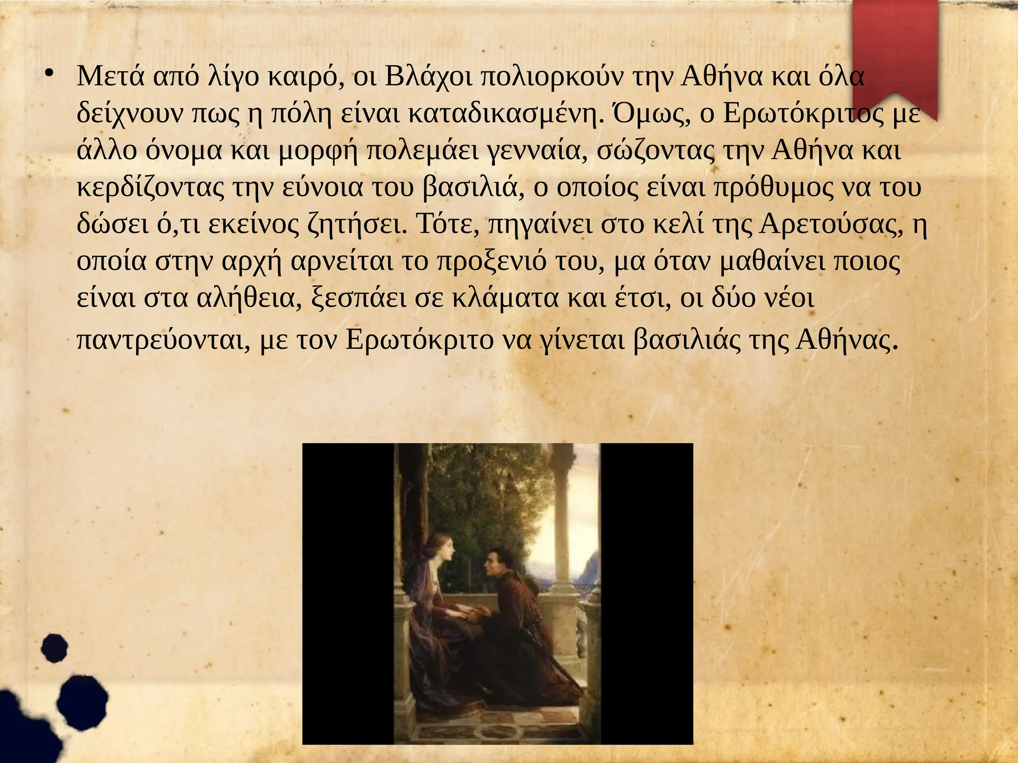 ●
Μετά από λίγο καιρό, οι Βλάχοι πολιορκούν την Αθήνα και όλα
δείχνουν πως η πόλη είναι καταδικασμένη. Όμως, ο Ερωτόκριτος με
άλλο όνομα και μορφή πολεμάει γενναία, σώζοντας την Αθήνα και
κερδίζοντας την εύνοια του βασιλιά, ο οποίος είναι πρόθυμος να του
δώσει ό,τι εκείνος ζητήσει. Τότε, πηγαίνει στο κελί της Αρετούσας, η
οποία στην αρχή αρνείται το προξενιό του, μα όταν μαθαίνει ποιος
είναι στα αλήθεια, ξεσπάει σε κλάματα και έτσι, οι δύο νέοι
παντρεύονται, με τον Ερωτόκριτο να γίνεται βασιλιάς της Αθήνας.
 