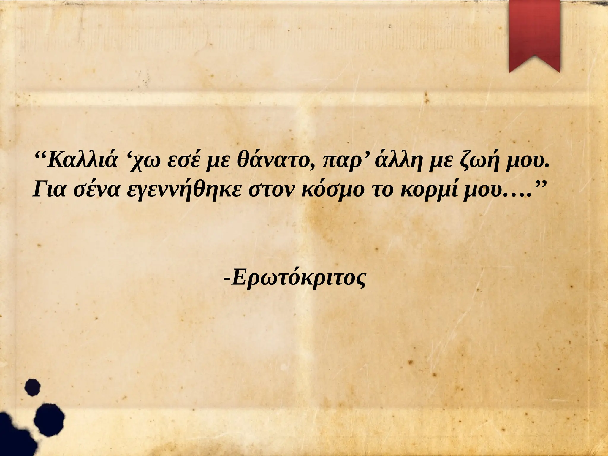 ‘‘Καλλιά ‘χω εσέ με θάνατο, παρ’ άλλη με ζωή μου.
Για σένα εγεννήθηκε στον κόσμο το κορμί μου….’’
-Ερωτόκριτος
 