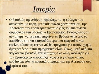 Ιστορία
●
Ο βασιλιάς της Αθήνας, Ηράκλης, και η σύζυγος του
αποκτούν μια κόρη, μετά από πολλά χρόνια γάμου, την
Αρετούσα, την οποία ερωτεύεται ο γιος του πιο πιστού
συμβούλου του βασιλιά, ο Ερωτόκριτος. Γνωρίζοντας ότι
δεν μπορεί να την έχει, πηγαίνει τα βράδια κάτω από το
παράθυρο της και τραγουδάει ερωτικά τραγούδια για
εκείνη, κάνοντας της να νιώθει πράγματα για αυτόν, χωρίς
όμως να ξέρει ποιος πραγματικά είναι. Όμως, μετά από μια
παγίδα του βασιλιά, που ευτυχώς είχε καλή κατάληξη για
τον Ερωτόκριτο, αποφασίζει να φύγει για λίγο καιρό,
κρύβοντας όλα τα ερωτικά στιχάκια για την Αρετούσα στο
δωμάτιο του.
 