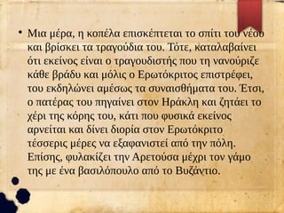 ●
Μια μέρα, η κοπέλα επισκέπτεται το σπίτι του νέου
και βρίσκει τα τραγούδια του. Τότε, καταλαβαίνει
ότι εκείνος είναι ο τραγουδιστής που τη νανούριζε
κάθε βράδυ και μόλις ο Ερωτόκριτος επιστρέφει,
του εκδηλώνει αμέσως τα συναισθήματα του. Έτσι,
ο πατέρας του πηγαίνει στον Ηράκλη και ζητάει το
χέρι της κόρης του, κάτι που φυσικά εκείνος
αρνείται και δίνει διορία στον Ερωτόκριτο
τέσσερις μέρες να εξαφανιστεί από την πόλη.
Επίσης, φυλακίζει την Αρετούσα μέχρι τον γάμο
της με ένα βασιλόπουλο από το Βυζάντιο.
 