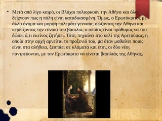 ●
Μετά από λίγο καιρό, οι Βλάχοι πολιορκούν την Αθήνα και όλα
δείχνουν πως η πόλη είναι καταδικασμένη. Όμως, ο Ερωτόκριτος με
άλλο όνομα και μορφή πολεμάει γενναία, σώζοντας την Αθήνα και
κερδίζοντας την εύνοια του βασιλιά, ο οποίος είναι πρόθυμος να του
δώσει ό,τι εκείνος ζητήσει. Τότε, πηγαίνει στο κελί της Αρετούσας, η
οποία στην αρχή αρνείται το προξενιό του, μα όταν μαθαίνει ποιος
είναι στα αλήθεια, ξεσπάει σε κλάματα και έτσι, οι δύο νέοι
παντρεύονται, με τον Ερωτόκριτο να γίνεται βασιλιάς της Αθήνας.
 