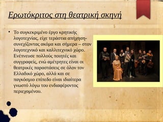 Ερωτόκριτος στη θεατρική σκηνή
●
Το συγκεκριμένο έργο κρητικής
λογοτεχνίας, είχε τεράστια απήχηση-
συνεχίζοντας ακόμα και σήμερα – στον
λογοτεχνικό και καλλιτεχνικό χώρο.
Ενέπνευσε πολλούς ποιητές και
συγγραφείς, ενώ αμέτρητες είναι οι
θεατρικές παραστάσεις σε όλον τον
Ελλαδικό χώρο, αλλά και σε
παγκόσμιο επίπεδο είναι ιδιαίτερα
γνωστό λόγω του ενδιαφέροντος
περιεχομένου.
 