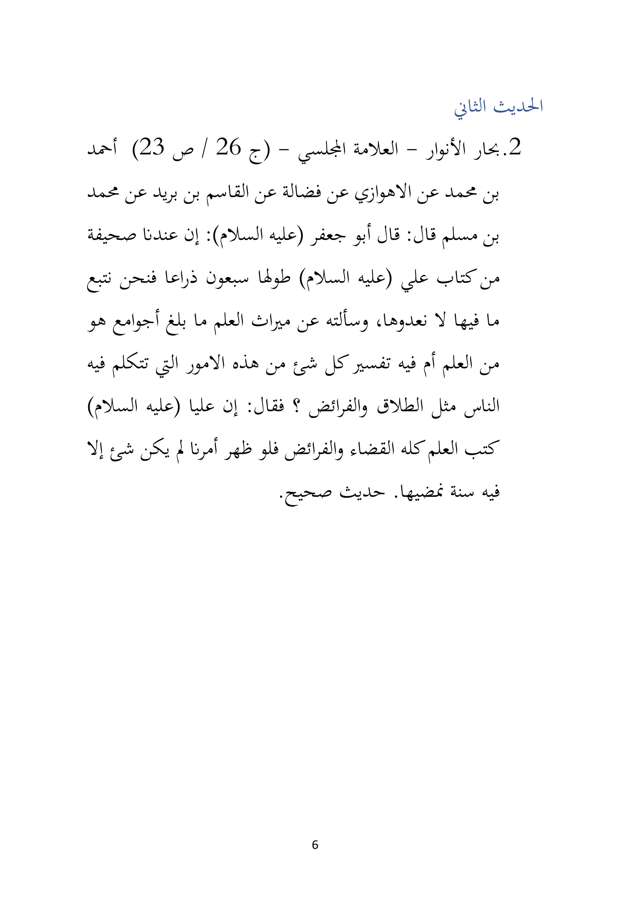 6
‫الثان‬ ‫احلديث‬
2
.
‫ار‬‫و‬‫األن‬ ‫حبار‬
-
‫اجمللسي‬ ‫العالمة‬
-
‫(ج‬
26
‫ص‬ /
23
)
‫أمحد‬
‫حممد‬ ‫عن‬ ‫يد‬‫ر‬‫ب‬ ‫بن‬ ‫القاسم‬ ‫عن‬ ‫فضالة‬ ‫عن‬ ‫ازي‬‫و‬‫االه‬ ‫عن‬ ‫حممد‬ ‫بن‬
‫مسلم‬ ‫بن‬
‫صحيفة‬ ‫عندان‬ ‫إن‬ :)‫السالم‬ ‫(عليه‬ ‫جعفر‬ ‫أبو‬ ‫قال‬ :‫قال‬
‫كت‬‫من‬
‫ا‬
‫طوهلا‬ )‫السالم‬ ‫(عليه‬ ‫علي‬ ‫ب‬
‫نتبع‬ ‫فنحن‬ ‫اعا‬‫ر‬‫ذ‬ ‫سبعون‬
‫هو‬ ‫امع‬‫و‬‫أج‬ ‫بلغ‬ ‫ما‬ ‫العلم‬ ‫اث‬‫ري‬‫م‬ ‫عن‬ ‫وسألته‬ ،‫نعدوها‬ ‫ال‬ ‫فيها‬ ‫ما‬
‫فيه‬ ‫تتكلم‬ ‫اليت‬ ‫االمور‬ ‫هذه‬ ‫من‬ ‫شئ‬ ‫كل‬‫تفسري‬ ‫فيه‬ ‫أم‬ ‫العلم‬ ‫من‬
‫الطالق‬ ‫مثل‬ ‫الناس‬
)‫السالم‬ ‫(عليه‬ ‫عليا‬ ‫إن‬ :‫فقال‬ ‫؟‬ ‫ائض‬‫ر‬‫الف‬‫و‬
‫ظهر‬ ‫فلو‬ ‫ائض‬‫ر‬‫الف‬‫و‬ ‫القضاء‬ ‫كله‬‫العلم‬ ‫كتب‬
‫إال‬ ‫شئ‬ ‫يكن‬ ‫مل‬ ‫ان‬‫ر‬‫أم‬
‫منضيها‬ ‫سنة‬ ‫فيه‬
.‫صحيح‬ ‫حديث‬ .
 