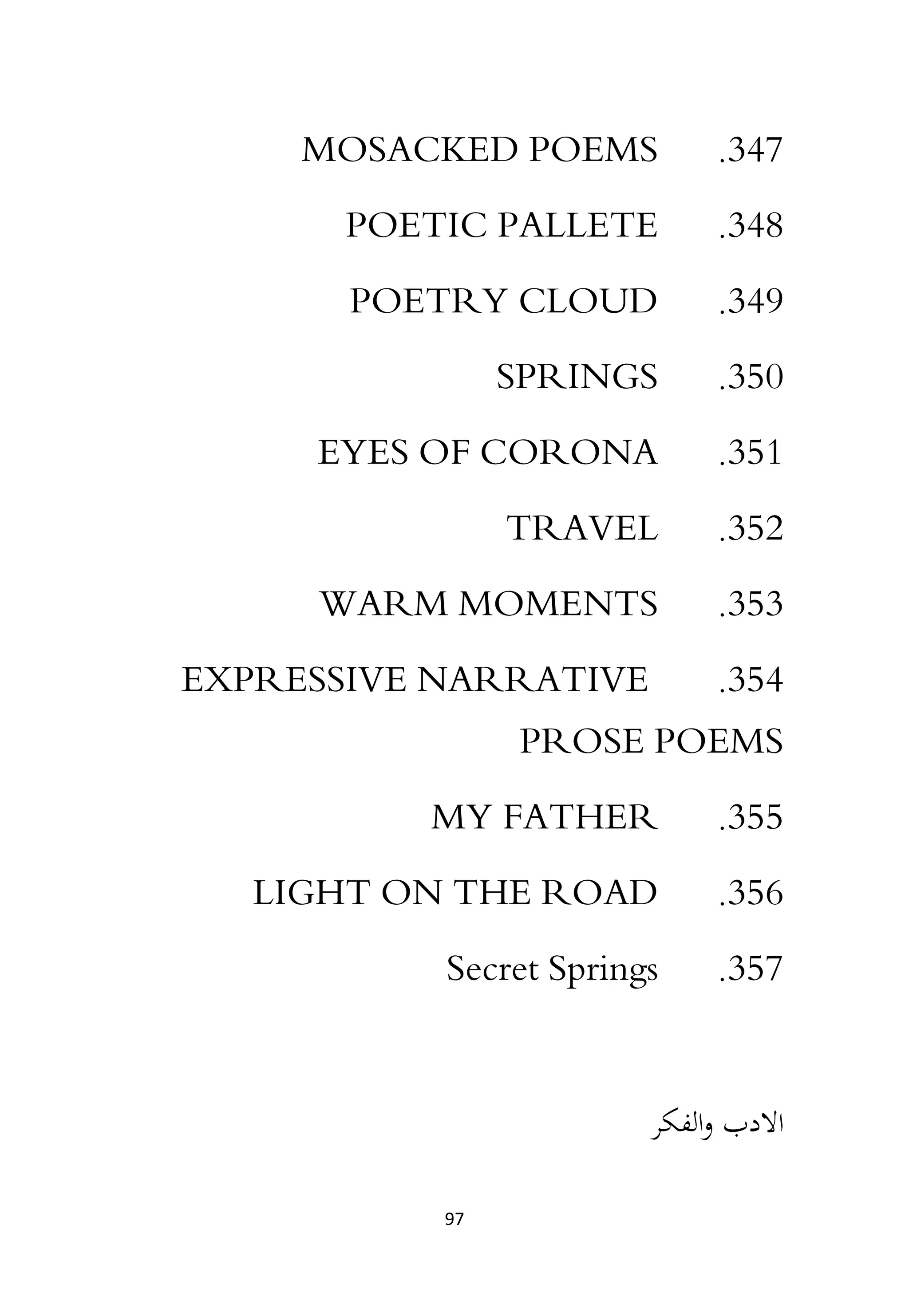 97
347
.
MOSACKED POEMS
348
.
POETIC PALLETE
349
.
POETRY CLOUD
350
.
SPRINGS
351
.
EYES OF CORONA
352
.
TRAVEL
353
.
WARM MOMENTS
354
.
EXPRESSIVE NARRATIVE
PROSE POEMS
355
.
MY FATHER
356
.
LIGHT ON THE ROAD
357
.
Secret Springs
‫الفكر‬‫و‬ ‫االدب‬
 