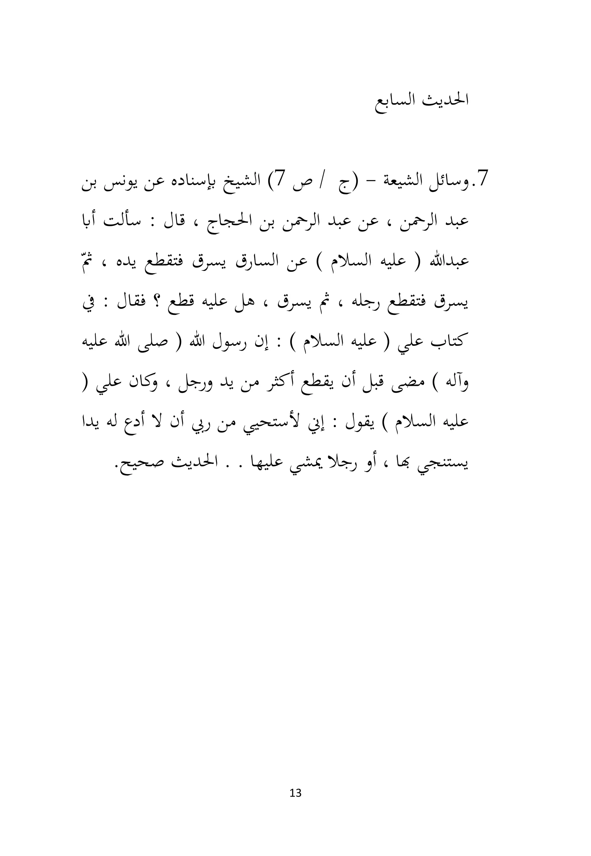 13
‫السابع‬ ‫احلديث‬
7
.
‫الشيعة‬ ‫وسائل‬
-
‫ص‬ / ‫(ج‬
7
)
‫الشيخ‬
‫بن‬ ‫يونس‬ ‫عن‬ ‫إبسناده‬
‫أاب‬ ‫سألت‬ : ‫قال‬ ، ‫احلجاج‬ ‫بن‬ ‫الرمحن‬ ‫عبد‬ ‫عن‬ ، ‫الرمحن‬ ‫عبد‬
ّ‫مث‬ ، ‫يده‬ ‫فتقطع‬ ‫يسرق‬ ‫السارق‬ ‫عن‬ ) ‫السالم‬ ‫عليه‬ ( ‫عبدهللا‬
‫يف‬ : ‫فقال‬ ‫؟‬ ‫قطع‬ ‫عليه‬ ‫هل‬ ، ‫يسرق‬ ‫مث‬ ، ‫رجله‬ ‫فتقطع‬ ‫يسرق‬
‫عليه‬ ‫هللا‬ ‫صلى‬ ( ‫هللا‬ ‫رسول‬ ‫إن‬ : ) ‫السالم‬ ‫عليه‬ ( ‫علي‬ ‫كتاب‬
‫يق‬ ‫أن‬ ‫قبل‬ ‫مضى‬ ) ‫وآله‬
( ‫علي‬ ‫كان‬
‫و‬ ، ‫ورجل‬ ‫يد‬ ‫من‬ ‫أكثر‬ ‫طع‬
‫يدا‬ ‫له‬ ‫أدع‬ ‫ال‬ ‫أن‬ ‫ريب‬ ‫من‬ ‫ألستحيي‬ ‫إن‬ : ‫يقول‬ ) ‫السالم‬ ‫عليه‬
‫احلديث‬ . . ‫عليها‬ ‫ميشي‬ ‫رجال‬ ‫أو‬ ، ‫هبا‬ ‫يستنجي‬
.‫صحيح‬
 