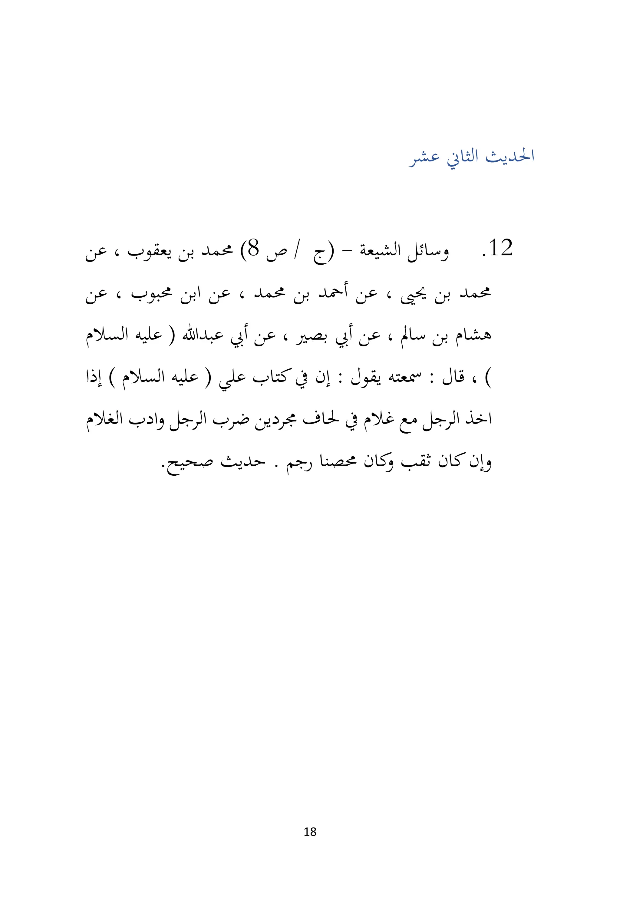 18
‫عشر‬ ‫الثان‬ ‫احلديث‬
12
.
‫الشيعة‬ ‫وسائل‬
-
‫ص‬ / ‫(ج‬
8
)
‫عن‬ ، ‫يعقوب‬ ‫بن‬ ‫حممد‬
‫عن‬ ، ‫حمبوب‬ ‫ابن‬ ‫عن‬ ، ‫حممد‬ ‫بن‬ ‫أمحد‬ ‫عن‬ ، ‫حيىي‬ ‫بن‬ ‫حممد‬
‫السالم‬ ‫عليه‬ ( ‫عبدهللا‬ ‫أيب‬ ‫عن‬ ، ‫بصري‬ ‫أيب‬ ‫عن‬ ، ‫سامل‬ ‫بن‬ ‫هشام‬
‫إذا‬ ) ‫السالم‬ ‫عليه‬ ( ‫علي‬ ‫كتاب‬‫يف‬ ‫إن‬ : ‫يقول‬ ‫مسعته‬ : ‫قال‬ ، )
‫اخذ‬
‫الغالم‬ ‫ادب‬‫و‬ ‫الرجل‬ ‫ضرب‬ ‫جمردين‬ ‫حلاف‬ ‫يف‬ ‫غالم‬ ‫مع‬ ‫الرجل‬
. ‫رجم‬ ‫حمصنا‬ ‫كان‬
‫و‬ ‫ثقب‬ ‫كان‬‫وإن‬
.‫صحيح‬ ‫حديث‬
 