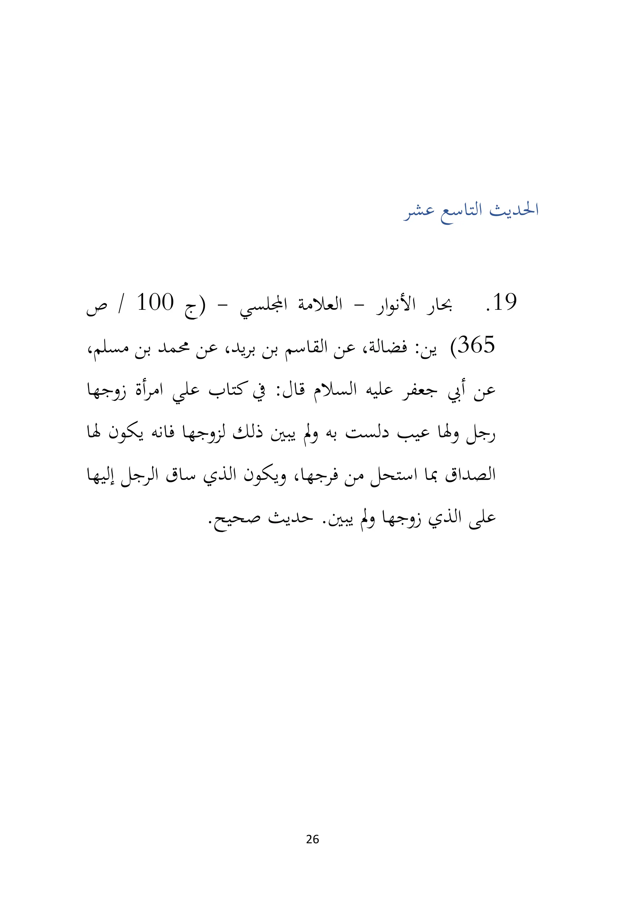 26
‫عشر‬ ‫التاسع‬ ‫احلديث‬
19
.
‫ار‬‫و‬‫األن‬ ‫حبار‬
-
‫اجمللسي‬ ‫العالمة‬
-
‫(ج‬
100
‫ص‬ /
365
)
،‫يد‬‫ر‬‫ب‬ ‫بن‬ ‫القاسم‬ ‫عن‬ ،‫فضالة‬ :‫ين‬
،‫مسلم‬ ‫بن‬ ‫حممد‬ ‫عن‬
‫زوجها‬ ‫أة‬‫ر‬‫ام‬ ‫علي‬ ‫كتاب‬‫يف‬ :‫قال‬ ‫السالم‬ ‫عليه‬ ‫جعفر‬ ‫أيب‬ ‫عن‬
‫وهلا‬ ‫رجل‬
‫هلا‬ ‫يكون‬ ‫فانه‬ ‫لزوجها‬ ‫ذلك‬ ‫يبني‬ ‫مل‬‫و‬ ‫به‬ ‫دلست‬ ‫عيب‬
‫ويكون‬ ،‫فرجها‬ ‫من‬ ‫استحل‬ ‫مبا‬ ‫الصداق‬
‫إليها‬ ‫الرجل‬ ‫ساق‬ ‫الذي‬
‫يبني‬ ‫مل‬‫و‬ ‫زوجها‬ ‫الذي‬ ‫على‬
.‫صحيح‬ ‫حديث‬ .
 