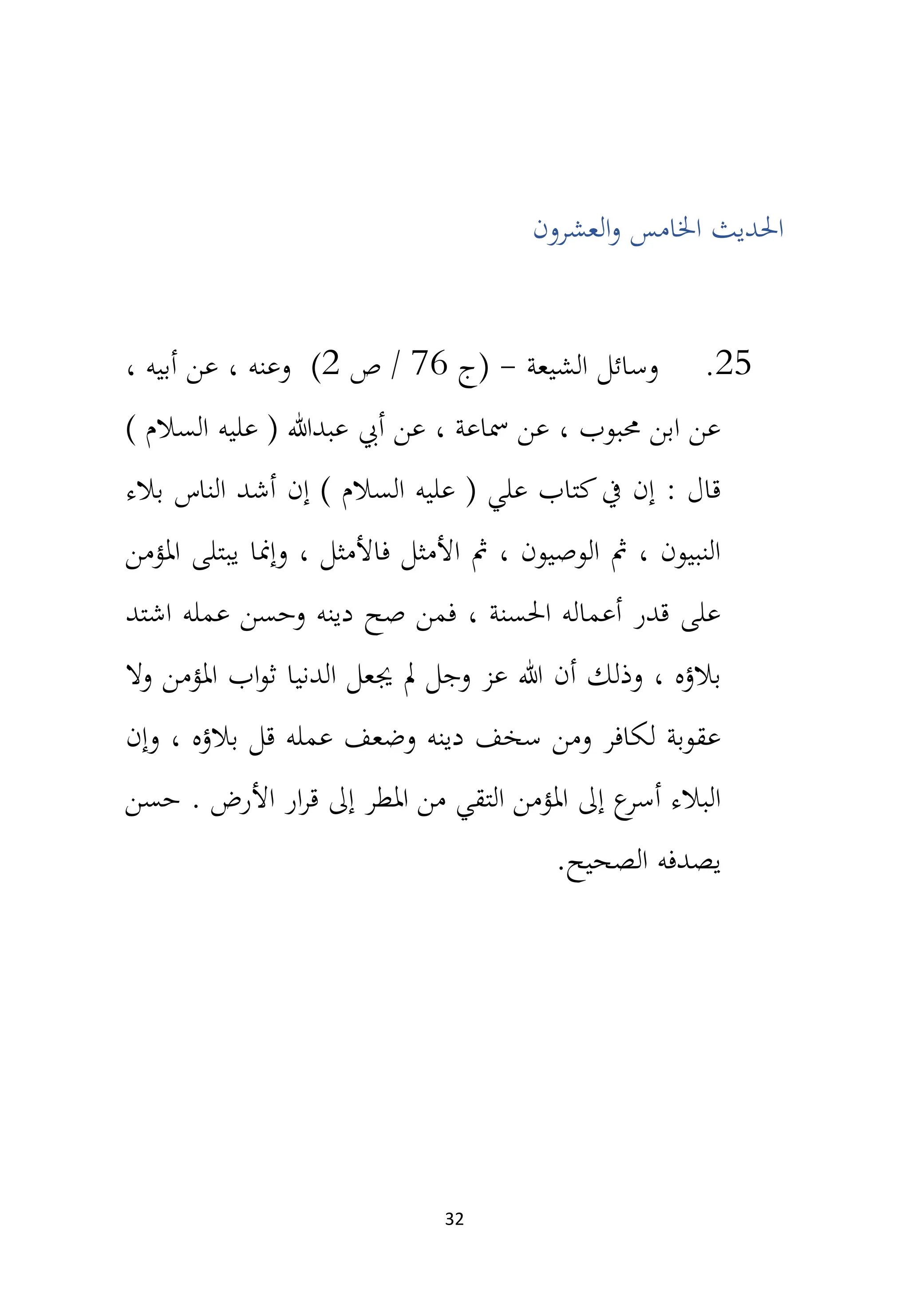 32
‫العشرون‬‫و‬ ‫اخلامس‬ ‫احلديث‬
25
.
‫الشيعة‬ ‫وسائل‬
-
‫(ج‬
76
‫ص‬ /
2
)
، ‫أبيه‬ ‫عن‬ ، ‫وعنه‬
) ‫السالم‬ ‫عليه‬ ( ‫عبدهللا‬ ‫أيب‬ ‫عن‬ ، ‫مساعة‬ ‫عن‬ ، ‫حمبوب‬ ‫ابن‬ ‫عن‬
‫بالء‬ ‫الناس‬ ‫أشد‬ ‫إن‬ ) ‫السالم‬ ‫عليه‬ ( ‫علي‬ ‫كتاب‬‫يف‬ ‫إن‬ : ‫قال‬
‫املؤمن‬ ‫يبتلى‬ ‫وإمنا‬ ، ‫فاألمثل‬ ‫األمثل‬ ‫مث‬ ، ‫الوصيون‬ ‫مث‬ ، ‫النبيون‬
‫اشتد‬ ‫عمله‬ ‫وحسن‬ ‫دينه‬ ‫صح‬ ‫فمن‬ ، ‫احلسنة‬ ‫أعماله‬ ‫قدر‬ ‫على‬
‫وذلك‬ ، ‫بالؤه‬
‫وال‬ ‫املؤمن‬ ‫اب‬‫و‬‫ث‬ ‫الدنيا‬ ‫جيعل‬ ‫مل‬ ‫وجل‬ ‫عز‬ ‫هللا‬ ‫أن‬
‫وإن‬ ، ‫بالؤه‬ ‫قل‬ ‫عمله‬ ‫وضعف‬ ‫دينه‬ ‫سخف‬ ‫ومن‬ ‫لكافر‬ ‫عقوبة‬
. ‫األرض‬ ‫ار‬‫ر‬‫ق‬ ‫إىل‬ ‫املطر‬ ‫من‬ ‫التقي‬ ‫املؤمن‬ ‫إىل‬ ‫ع‬
‫أسر‬ ‫البالء‬
‫حسن‬
.‫الصحيح‬ ‫يصدفه‬
 