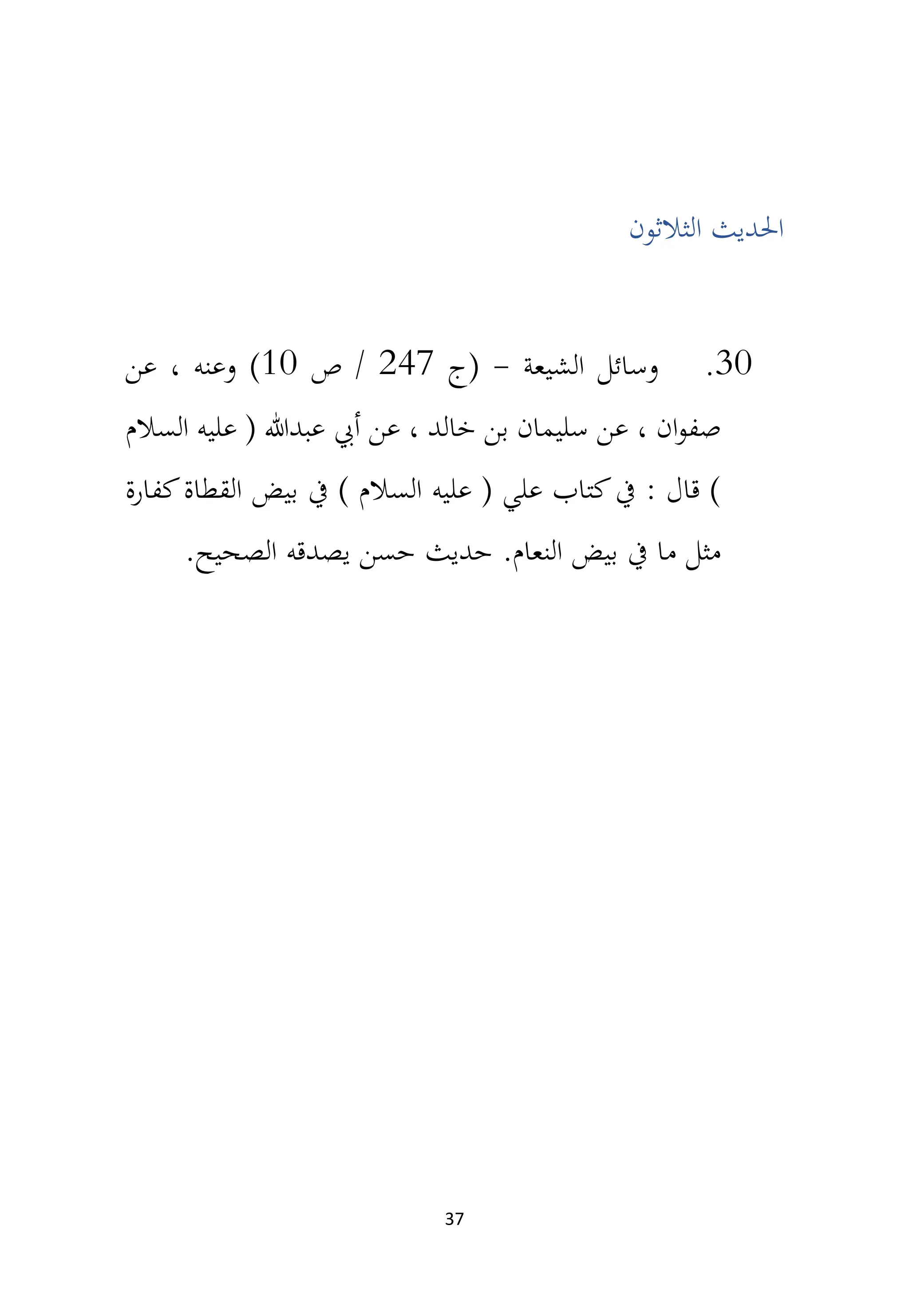 37
‫الثالثون‬ ‫احلديث‬
30
.
‫الشيعة‬ ‫وسائل‬
-
‫(ج‬
247
‫ص‬ /
10
)
‫عن‬ ، ‫وعنه‬
‫السالم‬ ‫عليه‬ ( ‫عبدهللا‬ ‫أيب‬ ‫عن‬ ، ‫خالد‬ ‫بن‬ ‫سليمان‬ ‫عن‬ ، ‫ان‬‫و‬‫صف‬
‫كفارة‬‫القطاة‬ ‫بيض‬ ‫يف‬ ) ‫السالم‬ ‫عليه‬ ( ‫علي‬ ‫كتاب‬‫يف‬ : ‫قال‬ )
.‫النعام‬ ‫بيض‬ ‫يف‬ ‫ما‬ ‫مثل‬
‫حديث‬
.‫الصحيح‬ ‫يصدقه‬ ‫حسن‬
 