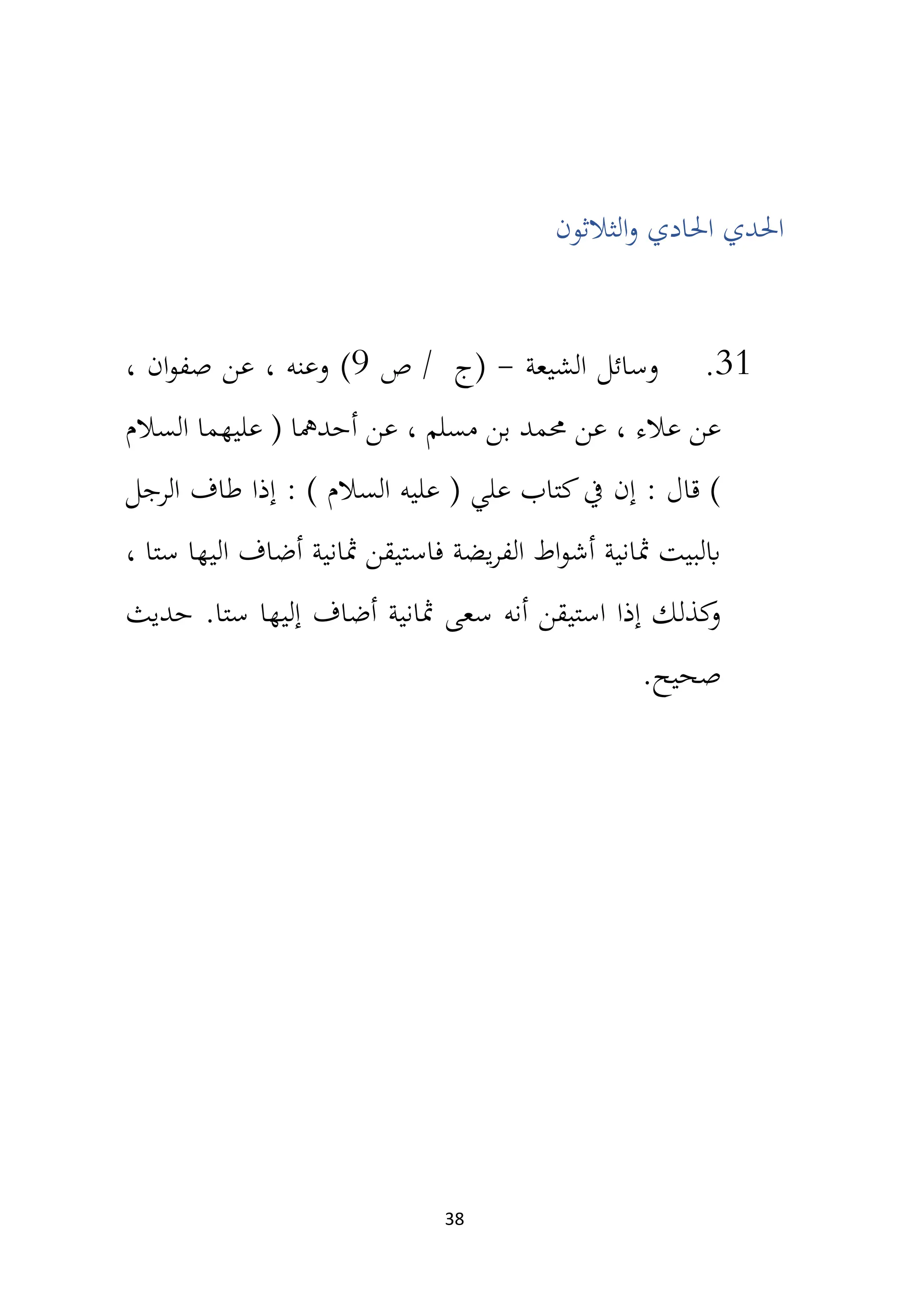 38
‫احل‬ ‫احلدي‬
‫الثالثون‬‫و‬ ‫ادي‬
31
.
‫الشيعة‬ ‫وسائل‬
-
‫ص‬ / ‫(ج‬
9
)
، ‫ان‬‫و‬‫صف‬ ‫عن‬ ، ‫وعنه‬
‫السالم‬ ‫عليهما‬ ( ‫أحدمها‬ ‫عن‬ ، ‫مسلم‬ ‫بن‬ ‫حممد‬ ‫عن‬ ، ‫عالء‬ ‫عن‬
‫الرجل‬ ‫طاف‬ ‫إذا‬ : ) ‫السالم‬ ‫عليه‬ ( ‫علي‬ ‫كتاب‬‫يف‬ ‫إن‬ : ‫قال‬ )
، ‫ستا‬ ‫اليها‬ ‫أضاف‬ ‫مثانية‬ ‫فاستيقن‬ ‫يضة‬‫ر‬‫الف‬ ‫اط‬‫و‬‫أش‬ ‫مثانية‬ ‫ابلبيت‬
.‫ستا‬ ‫إليها‬ ‫أضاف‬ ‫مثانية‬ ‫سعى‬ ‫أنه‬ ‫استيقن‬ ‫إذا‬ ‫كذلك‬
‫و‬
‫حديث‬
.‫صحيح‬
 