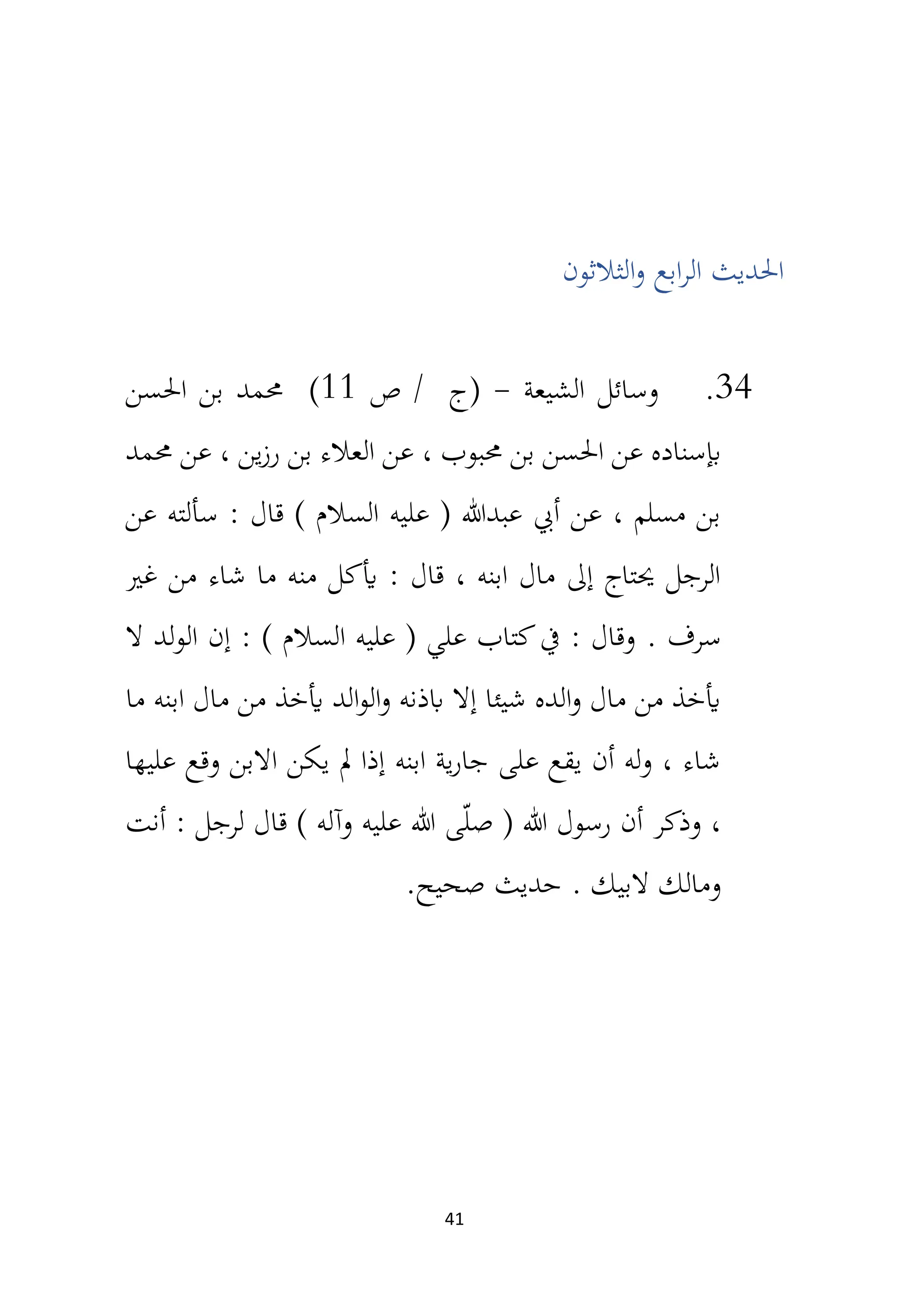 41
‫الر‬ ‫احلديث‬
‫الثالثون‬‫و‬ ‫ابع‬
34
.
‫الشيعة‬ ‫وسائل‬
-
‫ص‬ / ‫(ج‬
11
)
‫احلسن‬ ‫بن‬ ‫حممد‬
‫حممد‬ ‫عن‬ ، ‫ين‬‫ز‬‫ر‬ ‫بن‬ ‫العالء‬ ‫عن‬ ، ‫حمبوب‬ ‫بن‬ ‫احلسن‬ ‫عن‬ ‫إبسناده‬
‫عن‬ ‫سألته‬ : ‫قال‬ ) ‫السالم‬ ‫عليه‬ ( ‫عبدهللا‬ ‫أيب‬ ‫عن‬ ، ‫مسلم‬ ‫بن‬
‫غري‬ ‫من‬ ‫شاء‬ ‫ما‬ ‫منه‬ ‫أيكل‬ : ‫قال‬ ، ‫ابنه‬ ‫مال‬ ‫إىل‬ ‫حيتاج‬ ‫الرجل‬
‫سرف‬
.
‫ال‬ ‫الولد‬ ‫إن‬ : ) ‫السالم‬ ‫عليه‬ ( ‫علي‬ ‫كتاب‬‫يف‬ : ‫وقال‬
‫ما‬ ‫ابنه‬ ‫مال‬ ‫من‬ ‫أيخذ‬ ‫الد‬‫و‬‫ال‬‫و‬ ‫ابذنه‬ ‫إال‬ ‫شيئا‬ ‫الده‬‫و‬ ‫مال‬ ‫من‬ ‫أيخذ‬
‫عليها‬ ‫وقع‬ ‫االبن‬ ‫يكن‬ ‫مل‬ ‫إذا‬ ‫ابنه‬ ‫ية‬‫ر‬‫جا‬ ‫على‬ ‫يقع‬ ‫أن‬ ‫له‬‫و‬ ، ‫شاء‬
‫قال‬ ) ‫وآله‬ ‫عليه‬ ‫هللا‬ ‫ى‬ّ‫ل‬‫ص‬ ( ‫هللا‬ ‫رسول‬ ‫أن‬ ‫وذكر‬ ،
‫أنت‬ : ‫لرجل‬
. ‫البيك‬ ‫ومالك‬
.‫صحيح‬ ‫حديث‬
 
