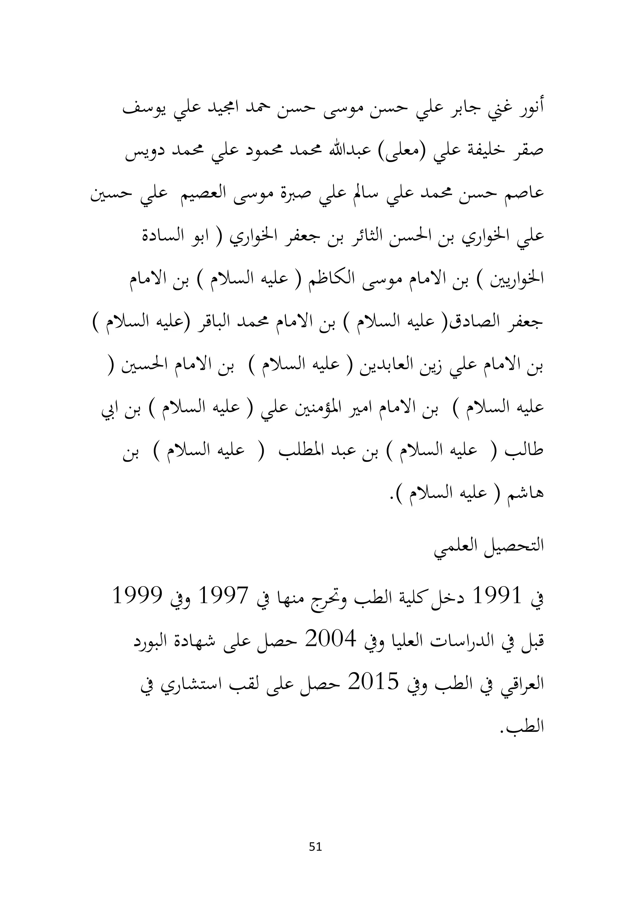 51
‫يوسف‬ ‫علي‬ ‫اجميد‬ ‫محد‬ ‫حسن‬ ‫موسى‬ ‫حسن‬ ‫علي‬ ‫جابر‬ ‫غين‬ ‫أنور‬
‫دويس‬ ‫حممد‬ ‫علي‬ ‫حممود‬ ‫حممد‬ ‫عبدهللا‬ )‫(معلى‬ ‫علي‬ ‫خليفة‬ ‫صقر‬
‫حسني‬ ‫علي‬ ‫العصيم‬ ‫موسى‬ ‫صربة‬ ‫علي‬ ‫سامل‬ ‫علي‬ ‫حممد‬ ‫حسن‬ ‫عاصم‬
‫السادة‬ ‫ابو‬ ( ‫اري‬‫و‬‫اخل‬ ‫جعفر‬ ‫بن‬ ‫الثائر‬ ‫احلسن‬ ‫بن‬ ‫اري‬‫و‬‫اخل‬ ‫علي‬
‫عليه‬ ( ‫الكاظم‬ ‫موسى‬ ‫االمام‬ ‫بن‬ ) ‫يني‬‫ر‬‫ا‬‫و‬‫اخل‬
‫االمام‬ ‫بن‬ ) ‫السالم‬
) ‫السالم‬ ‫(عليه‬ ‫الباقر‬ ‫حممد‬ ‫االمام‬ ‫بن‬ ) ‫السالم‬ ‫عليه‬ (‫الصادق‬ ‫جعفر‬
( ‫احلسني‬ ‫االمام‬ ‫بن‬ ) ‫السالم‬ ‫عليه‬ ( ‫العابدين‬ ‫ين‬‫ز‬ ‫علي‬ ‫االمام‬ ‫بن‬
‫ايب‬ ‫بن‬ ) ‫السالم‬ ‫عليه‬ ( ‫علي‬ ‫املؤمنني‬ ‫امري‬ ‫االمام‬ ‫بن‬ ) ‫السالم‬ ‫عليه‬
‫عليه‬ ( ‫املطلب‬ ‫عبد‬ ‫بن‬ ) ‫السالم‬ ‫عليه‬ ( ‫طالب‬
‫بن‬ ) ‫السالم‬
) ‫السالم‬ ‫عليه‬ ( ‫هاشم‬
.
‫العلمي‬ ‫التحصيل‬
‫يف‬
1991
‫يف‬ ‫منها‬ ‫ج‬
‫وحتر‬ ‫الطب‬ ‫كلية‬‫دخل‬
1997
‫ويف‬
1999
‫ويف‬ ‫العليا‬ ‫اسات‬‫ر‬‫الد‬ ‫يف‬ ‫قبل‬
2004
‫البورد‬ ‫شهادة‬ ‫على‬ ‫حصل‬
‫ويف‬ ‫الطب‬ ‫يف‬ ‫اقي‬‫ر‬‫الع‬
2015
‫يف‬ ‫استشاري‬ ‫لقب‬ ‫على‬ ‫حصل‬
‫الطب‬
.
 