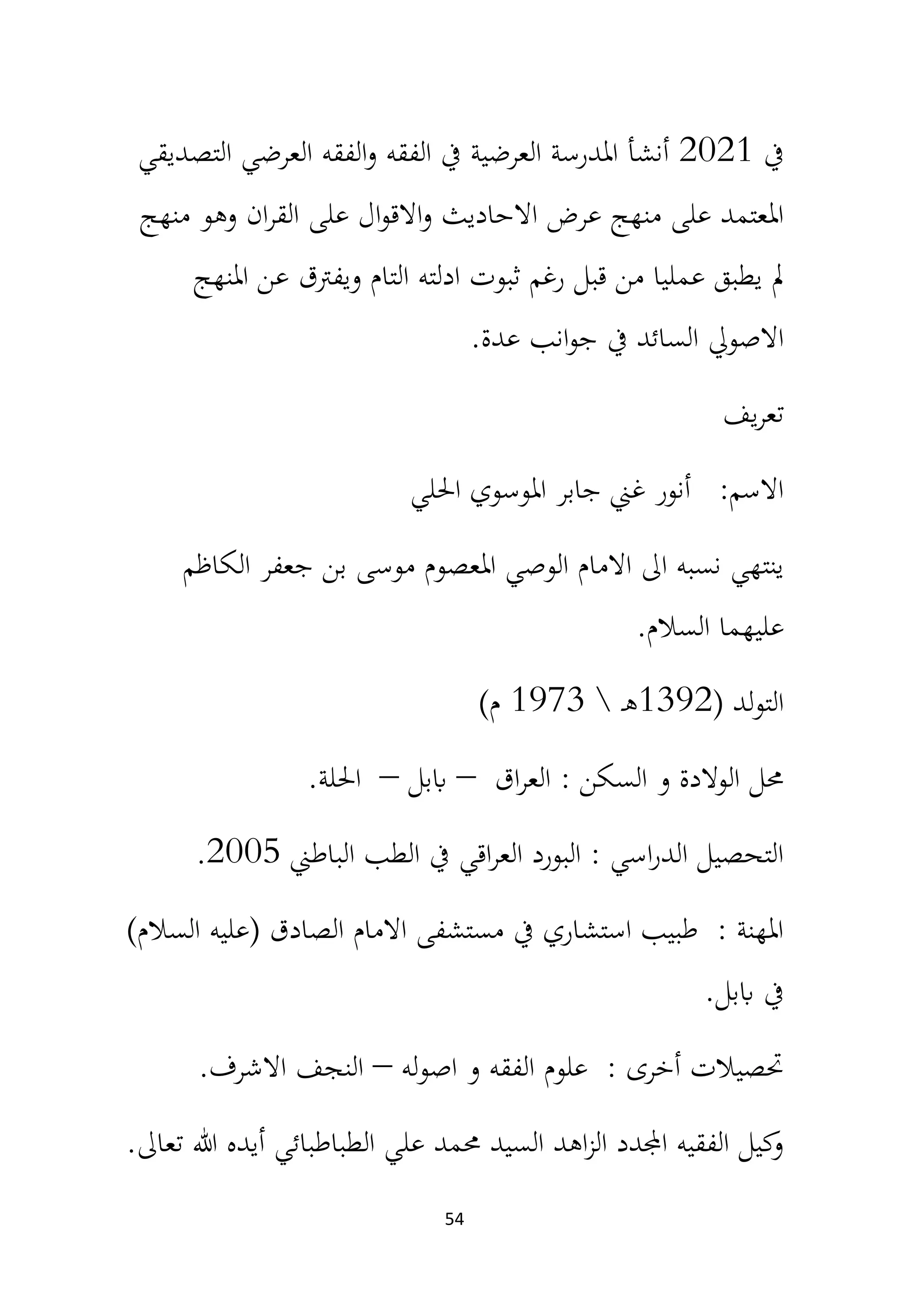 54
‫يف‬
2021
‫التصديقي‬ ‫العرضي‬ ‫الفقه‬‫و‬ ‫الفقه‬ ‫يف‬ ‫العرضية‬ ‫املدرسة‬ ‫أنشأ‬
‫منهج‬ ‫وهو‬ ‫ان‬‫ر‬‫الق‬ ‫على‬ ‫ال‬‫و‬‫االق‬‫و‬ ‫االحاديث‬ ‫عرض‬ ‫منهج‬ ‫على‬ ‫املعتمد‬
‫املنهج‬ ‫عن‬ ‫ويفرتق‬ ‫التام‬ ‫ادلته‬ ‫ثبوت‬ ‫رغم‬ ‫قبل‬ ‫من‬ ‫عمليا‬ ‫يطبق‬ ‫مل‬
‫عدة‬ ‫انب‬‫و‬‫ج‬ ‫يف‬ ‫السائد‬ ‫االصويل‬
.
‫يف‬‫ر‬‫تع‬
‫احللي‬ ‫املوسوي‬ ‫جابر‬ ‫غين‬ ‫أنور‬ :‫االسم‬
‫الكاظم‬ ‫جعفر‬ ‫بن‬ ‫موسى‬ ‫املعصوم‬ ‫الوصي‬ ‫االمام‬ ‫اىل‬ ‫نسبه‬ ‫ينتهي‬
‫السالم‬ ‫عليهما‬
.
( ‫لد‬‫و‬‫الت‬
1392
‫ـ‬‫ه‬

1973
)‫م‬
‫اق‬‫ر‬‫الع‬ : ‫السكن‬ ‫و‬ ‫الوالدة‬ ‫حمل‬
–
‫اببل‬
–
‫احللة‬
.
‫الباطين‬ ‫الطب‬ ‫يف‬ ‫اقي‬‫ر‬‫الع‬ ‫البورد‬ : ‫اسي‬‫ر‬‫الد‬ ‫التحصيل‬
2005
.
)‫السالم‬ ‫(عليه‬ ‫الصادق‬ ‫االمام‬ ‫مستشفى‬ ‫يف‬ ‫استشاري‬ ‫طبيب‬ : ‫املهنة‬
‫اببل‬ ‫يف‬
.
‫اصوله‬ ‫و‬ ‫الفقه‬ ‫علوم‬ : ‫أخرى‬ ‫حتصيالت‬
–
‫االشرف‬ ‫النجف‬
.
‫تعاىل‬ ‫هللا‬ ‫أيده‬ ‫الطباطبائي‬ ‫علي‬ ‫حممد‬ ‫السيد‬ ‫اهد‬‫ز‬‫ال‬ ‫اجملدد‬ ‫الفقيه‬ ‫كيل‬
‫و‬
.
 