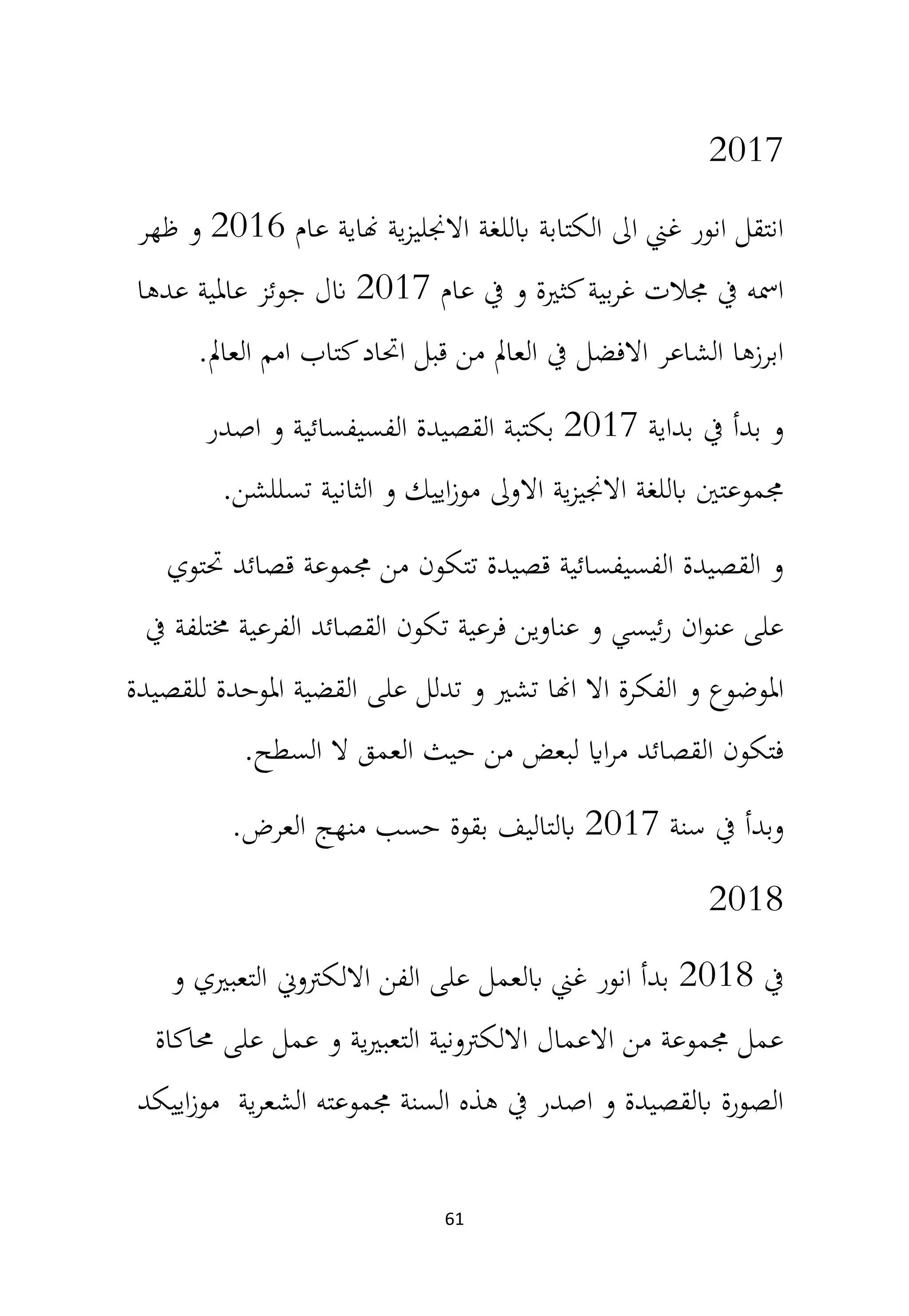 61
2017
‫عام‬ ‫هناية‬ ‫ية‬‫ز‬‫االجنلي‬ ‫ابللغة‬ ‫الكتابة‬ ‫اىل‬ ‫غين‬ ‫انور‬ ‫انتقل‬
2016
‫ظهر‬ ‫و‬
‫عام‬ ‫يف‬ ‫و‬ ‫كثرية‬‫بية‬‫ر‬‫غ‬ ‫جمالت‬ ‫يف‬ ‫امسه‬
2017
‫عدها‬ ‫عاملية‬ ‫جوئز‬ ‫انل‬
‫العامل‬ ‫امم‬ ‫كتاب‬‫احتاد‬ ‫قبل‬ ‫من‬ ‫العامل‬ ‫يف‬ ‫االفضل‬ ‫الشاعر‬ ‫ابرزها‬
.
‫بداية‬ ‫يف‬ ‫بدأ‬ ‫و‬
2017
‫اصدر‬ ‫و‬ ‫الفسيفسائية‬ ‫القصيدة‬ ‫بكتبة‬
‫تسللشن‬ ‫الثانية‬ ‫و‬ ‫اييك‬‫ز‬‫مو‬ ‫االوىل‬ ‫ية‬‫ز‬‫االجني‬ ‫ابللغة‬ ‫جمموعتني‬
.
‫حتتوي‬ ‫قصائد‬ ‫جمموعة‬ ‫من‬ ‫تتكون‬ ‫قصيدة‬ ‫الفسيفسائية‬ ‫القصيدة‬ ‫و‬
‫يف‬ ‫خمتلفة‬ ‫الفرعية‬ ‫القصائد‬ ‫تكون‬ ‫فرعية‬ ‫عناوين‬ ‫و‬ ‫ئيسي‬‫ر‬ ‫ان‬‫و‬‫عن‬ ‫على‬
‫للقصيدة‬ ‫املوحدة‬ ‫القضية‬ ‫على‬ ‫تدلل‬ ‫و‬ ‫تشري‬ ‫اهنا‬ ‫اال‬ ‫الفكرة‬ ‫و‬ ‫املوضوع‬
‫السطح‬ ‫ال‬ ‫العمق‬ ‫حيث‬ ‫من‬ ‫لبعض‬ ‫ااي‬‫ر‬‫م‬ ‫القصائد‬ ‫فتكون‬
.
‫سنة‬ ‫يف‬ ‫وبدأ‬
2017
‫العرض‬ ‫منهج‬ ‫حسب‬ ‫بقوة‬ ‫ابلتاليف‬
.
2018
‫يف‬
2018
‫و‬ ‫التعبريي‬ ‫االلكرتون‬ ‫الفن‬ ‫على‬ ‫ابلعمل‬ ‫غين‬ ‫انور‬ ‫بدأ‬
‫حماكاة‬ ‫على‬ ‫عمل‬ ‫و‬ ‫ية‬‫ري‬‫التعب‬ ‫االلكرتونية‬ ‫االعمال‬ ‫من‬ ‫جمموعة‬ ‫عمل‬
‫اييكد‬‫ز‬‫مو‬ ‫ية‬‫ر‬‫الشع‬ ‫جمموعته‬ ‫السنة‬ ‫هذه‬ ‫يف‬ ‫اصدر‬ ‫و‬ ‫ابلقصيدة‬ ‫الصورة‬
 