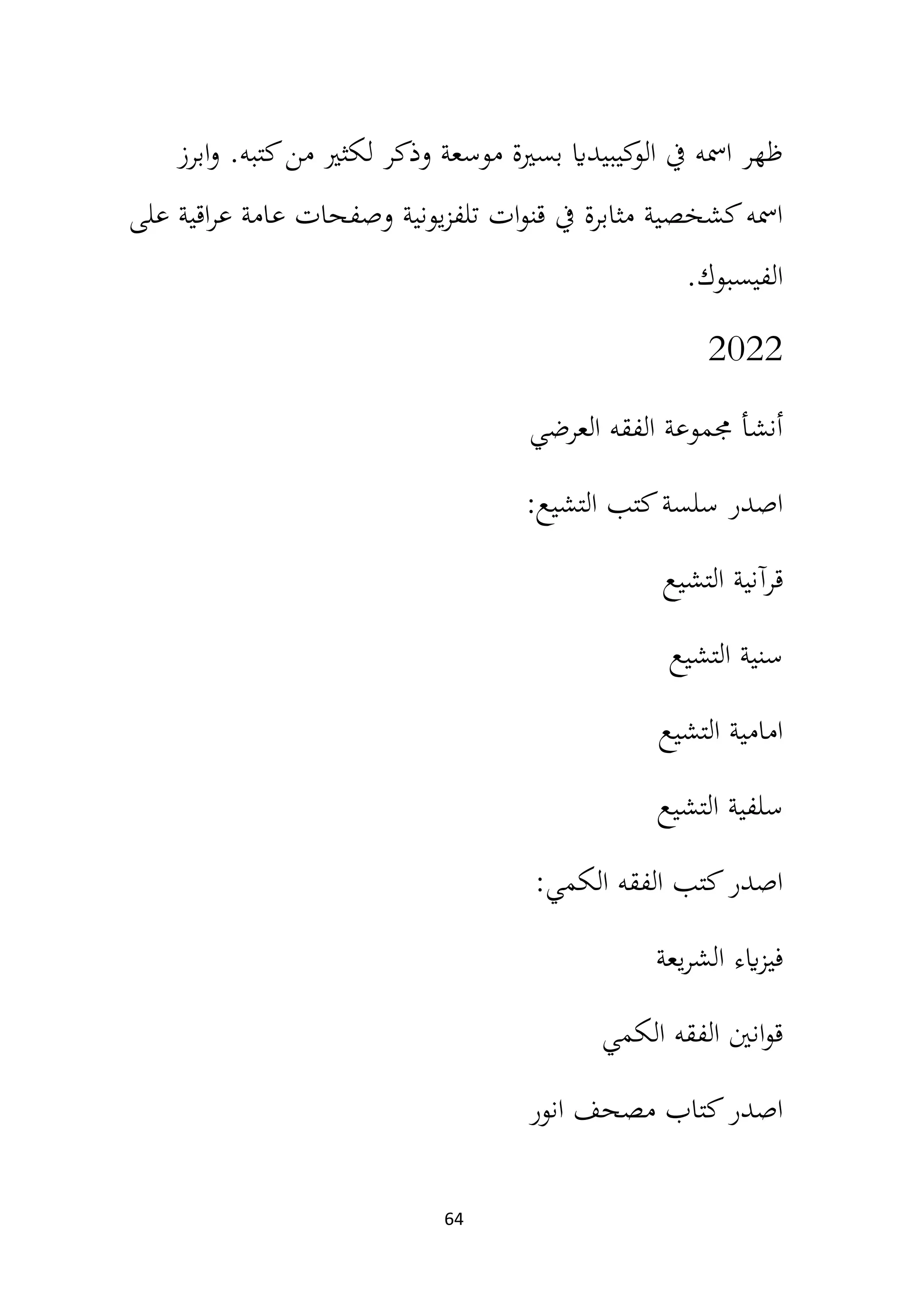 64
‫ابرز‬‫و‬ .‫كتبه‬‫من‬ ‫لكثري‬ ‫وذكر‬ ‫موسعة‬ ‫بسرية‬ ‫كيبيداي‬
‫الو‬ ‫يف‬ ‫امسه‬ ‫ظهر‬
‫على‬ ‫اقية‬‫ر‬‫ع‬ ‫عامة‬ ‫وصفحات‬ ‫يونية‬‫ز‬‫تلف‬ ‫ات‬‫و‬‫قن‬ ‫يف‬ ‫مثابرة‬ ‫كشخصية‬‫امسه‬
‫الفيسبوك‬
.
2022
‫العرضي‬ ‫الفقه‬ ‫جمموعة‬ ‫أنشأ‬
‫التشيع‬ ‫كتب‬‫سلسة‬ ‫اصدر‬
:
‫التشيع‬ ‫قرآنية‬
‫التشيع‬ ‫سنية‬
‫التشيع‬ ‫امامية‬
‫التشيع‬ ‫سلفية‬
‫الكمي‬ ‫الفقه‬ ‫كتب‬‫اصدر‬
:
‫يعة‬‫ر‬‫الش‬ ‫ايء‬‫ز‬‫في‬
‫الكمي‬ ‫الفقه‬ ‫انني‬‫و‬‫ق‬
‫انور‬ ‫مصحف‬ ‫كتاب‬‫اصدر‬
 