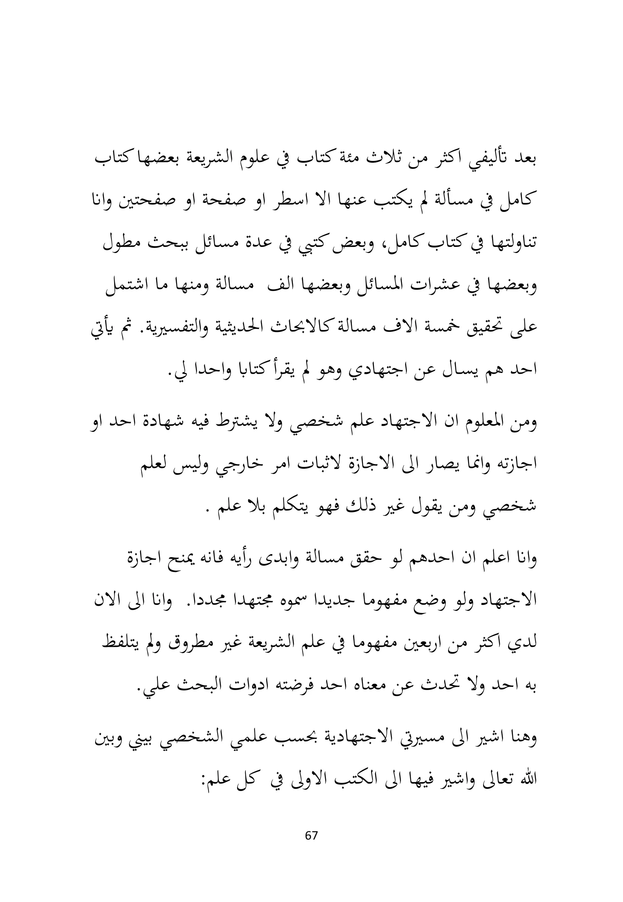 67
‫كتاب‬‫بعضها‬ ‫يعة‬‫ر‬‫الش‬ ‫علوم‬ ‫يف‬ ‫كتاب‬‫مئة‬ ‫ثالث‬ ‫من‬ ‫اكثر‬ ‫أتليفي‬ ‫بعد‬
‫اان‬‫و‬ ‫صفحتني‬ ‫او‬ ‫صفحة‬ ‫او‬ ‫اسطر‬ ‫اال‬ ‫عنها‬ ‫يكتب‬ ‫مل‬ ‫مسألة‬ ‫يف‬ ‫كامل‬
‫مطول‬ ‫ببحث‬ ‫مسائل‬ ‫عدة‬ ‫يف‬ ‫كتيب‬‫وبعض‬ ،‫كامل‬‫كتاب‬‫يف‬ ‫تناولتها‬
‫اشتمل‬ ‫ما‬ ‫ومنها‬ ‫مسالة‬ ‫الف‬ ‫وبعضها‬ ‫املسائل‬ ‫ات‬‫ر‬‫عش‬ ‫يف‬ ‫وبعضها‬
‫مسال‬ ‫االف‬ ‫مخسة‬ ‫حتقيق‬ ‫على‬
‫أييت‬ ‫مث‬ .‫ية‬‫ري‬‫التفس‬‫و‬ ‫احلديثية‬ ‫كاالحباث‬‫ة‬
‫يل‬ ‫احدا‬‫و‬ ‫كتااب‬‫أ‬‫ر‬‫يق‬ ‫مل‬ ‫وهو‬ ‫اجتهادي‬ ‫عن‬ ‫ـال‬‫س‬‫ي‬ ‫هم‬ ‫احد‬
.
‫او‬ ‫احد‬ ‫شهادة‬ ‫فيه‬ ‫يشرتط‬ ‫وال‬ ‫شخصي‬ ‫علم‬ ‫االجتهاد‬ ‫ان‬ ‫املعلوم‬ ‫ومن‬
‫لعلم‬ ‫ليس‬‫و‬ ‫خارجي‬ ‫امر‬ ‫الثبات‬ ‫االجازة‬ ‫اىل‬ ‫يصار‬ ‫امنا‬‫و‬ ‫ته‬‫ز‬‫اجا‬
‫علم‬ ‫بال‬ ‫يتكلم‬ ‫فهو‬ ‫ذلك‬ ‫غري‬ ‫يقول‬ ‫ومن‬ ‫شخصي‬
.
‫اجازة‬ ‫مينح‬ ‫فانه‬ ‫أيه‬‫ر‬ ‫ابدى‬‫و‬ ‫مسالة‬ ‫حقق‬ ‫لو‬ ‫احدهم‬ ‫ان‬ ‫اعلم‬ ‫اان‬‫و‬
‫االن‬ ‫اىل‬ ‫اان‬‫و‬ .‫جمددا‬ ‫جمتهدا‬ ‫مسوه‬ ‫جديدا‬ ‫مفهوما‬ ‫وضع‬ ‫لو‬‫و‬ ‫االجتهاد‬
‫يتلفظ‬ ‫مل‬‫و‬ ‫مطروق‬ ‫غري‬ ‫يعة‬‫ر‬‫الش‬ ‫علم‬ ‫يف‬ ‫مفهوما‬ ‫بعني‬‫ر‬‫ا‬ ‫من‬ ‫اكثر‬ ‫لدي‬
‫علي‬ ‫البحث‬ ‫ات‬‫و‬‫اد‬ ‫فرضته‬ ‫احد‬ ‫معناه‬ ‫عن‬ ‫حتدث‬ ‫وال‬ ‫احد‬ ‫به‬
.
‫وبني‬ ‫بيين‬ ‫الشخصي‬ ‫علمي‬ ‫حبسب‬ ‫االجتهادية‬ ‫مسرييت‬ ‫اىل‬ ‫اشري‬ ‫وهنا‬
‫علم‬ ‫كل‬ ‫يف‬ ‫االوىل‬ ‫الكتب‬ ‫اىل‬ ‫فيها‬ ‫اشري‬‫و‬ ‫تعاىل‬ ‫هللا‬
:
 