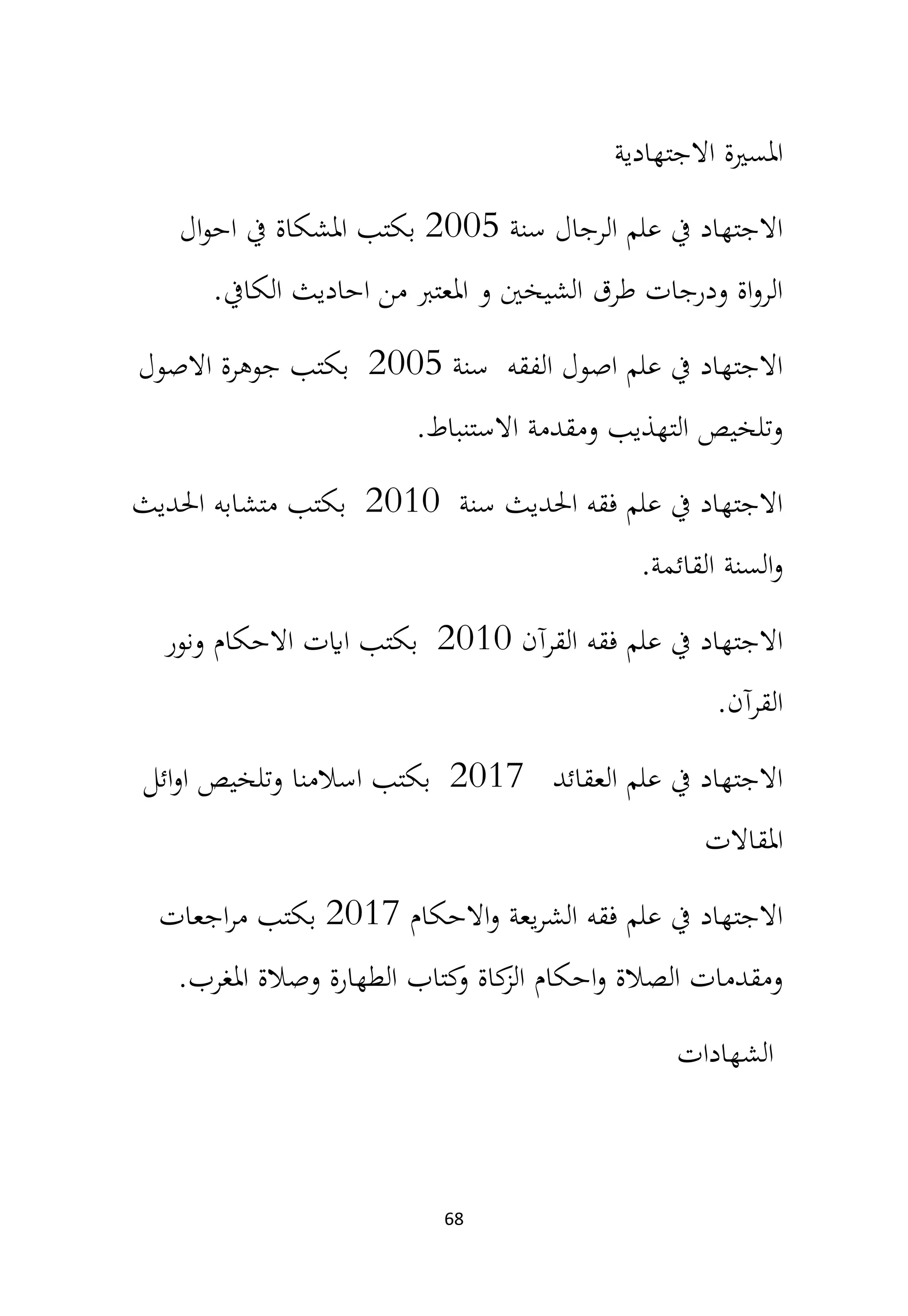 68
‫االجتهادية‬ ‫املسرية‬
‫سنة‬ ‫الرجال‬ ‫علم‬ ‫يف‬ ‫االجتهاد‬
2005
‫ال‬‫و‬‫اح‬ ‫يف‬ ‫املشكاة‬ ‫بكتب‬
‫الكايف‬ ‫احاديث‬ ‫من‬ ‫املعترب‬ ‫و‬ ‫الشيخني‬ ‫طرق‬ ‫ودرجات‬ ‫اة‬‫و‬‫الر‬
.
‫سنة‬ ‫الفقه‬ ‫اصول‬ ‫علم‬ ‫يف‬ ‫االجتهاد‬
2005
‫االصول‬ ‫جوهرة‬ ‫بكتب‬
‫االستنباط‬ ‫ومقدمة‬ ‫التهذيب‬ ‫وتلخيص‬
.
‫سنة‬ ‫احلديث‬ ‫فقه‬ ‫علم‬ ‫يف‬ ‫االجتهاد‬
2010
‫احلديث‬ ‫متشابه‬ ‫بكتب‬
‫القائمة‬ ‫السنة‬‫و‬
.
‫القرآن‬ ‫فقه‬ ‫علم‬ ‫يف‬ ‫االجتهاد‬
2010
‫ونور‬ ‫االحكام‬ ‫اايت‬ ‫بكتب‬
‫القرآن‬
.
‫العقائد‬ ‫علم‬ ‫يف‬ ‫االجتهاد‬
2017
‫ائل‬‫و‬‫ا‬ ‫وتلخيص‬ ‫اسالمنا‬ ‫بكتب‬
‫املقاالت‬
‫االحكام‬‫و‬ ‫يعة‬‫ر‬‫الش‬ ‫فقه‬ ‫علم‬ ‫يف‬ ‫االجتهاد‬
2017
‫اجعات‬‫ر‬‫م‬ ‫بكتب‬
‫املغرب‬ ‫وصالة‬ ‫الطهارة‬ ‫كتاب‬
‫و‬ ‫كاة‬
‫الز‬ ‫احكام‬‫و‬ ‫الصالة‬ ‫ومقدمات‬
.
‫الشهادات‬
 