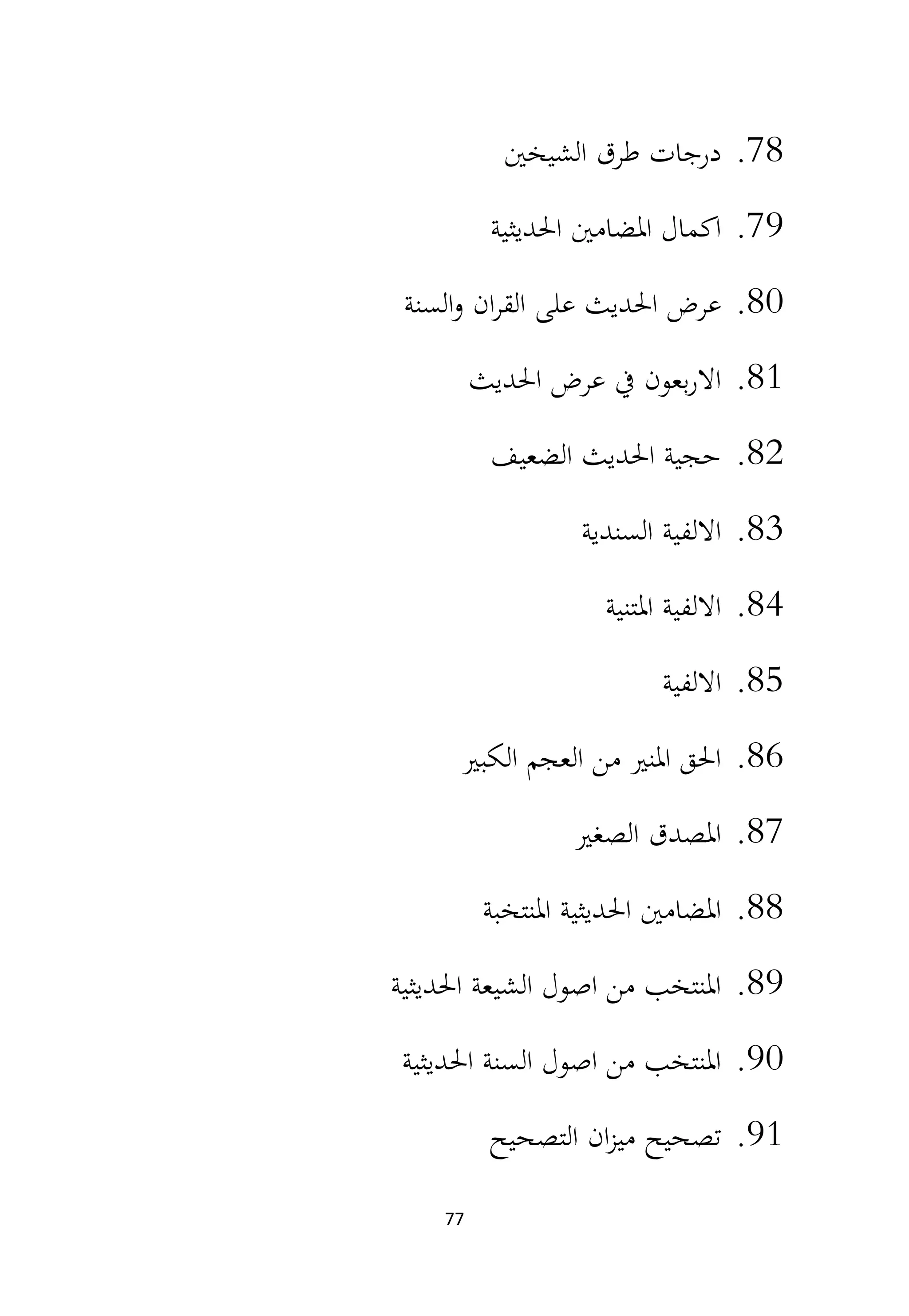 77
78
.
‫الشيخني‬ ‫طرق‬ ‫درجات‬
79
.
‫احلديثية‬ ‫املضامني‬ ‫اكمال‬
80
.
‫السنة‬‫و‬ ‫ان‬‫ر‬‫الق‬ ‫على‬ ‫احلديث‬ ‫عرض‬
81
.
‫احلديث‬ ‫عرض‬ ‫يف‬ ‫بعون‬‫ر‬‫اال‬
82
.
‫الضعيف‬ ‫احلديث‬ ‫حجية‬
83
.
‫السندية‬ ‫االلفية‬
84
.
‫املتنية‬ ‫االلفية‬
85
.
‫االلفية‬
86
.
‫الكبري‬ ‫العجم‬ ‫من‬ ‫املنري‬ ‫احلق‬
87
.
‫الصغري‬ ‫املصدق‬
88
.
‫املنتخبة‬ ‫احلديثية‬ ‫املضامني‬
89
.
‫احلديثية‬ ‫الشيعة‬ ‫اصول‬ ‫من‬ ‫املنتخب‬
90
.
‫احلديثية‬ ‫السنة‬ ‫اصول‬ ‫من‬ ‫املنتخب‬
91
.
‫التصحيح‬ ‫ان‬‫ز‬‫مي‬ ‫تصحيح‬
 