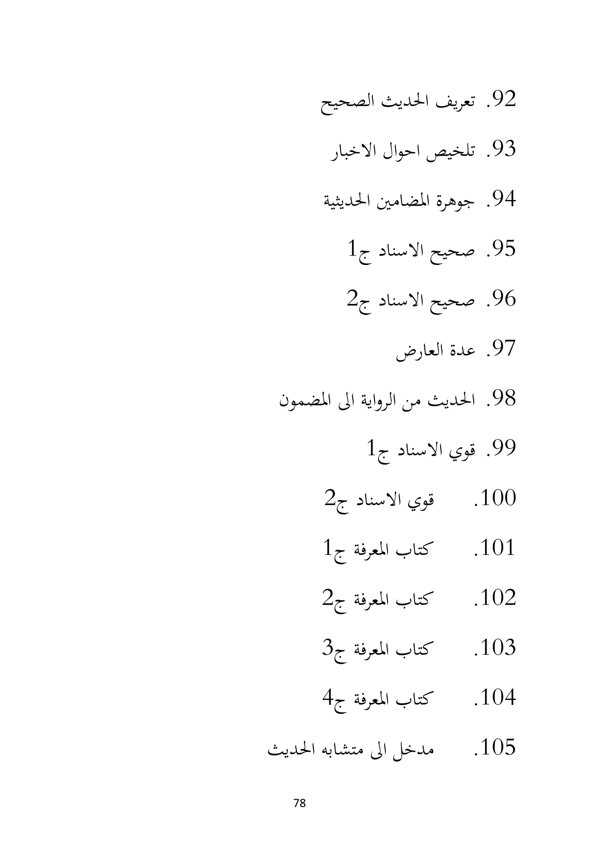 78
92
.
‫الصحيح‬ ‫احلديث‬ ‫يف‬‫ر‬‫تع‬
93
.
‫االخبار‬ ‫ال‬‫و‬‫اح‬ ‫تلخيص‬
94
.
‫احلديثية‬ ‫املضامني‬ ‫جوهرة‬
95
.
‫ج‬ ‫االسناد‬ ‫صحيح‬
1
96
.
‫ج‬ ‫االسناد‬ ‫صحيح‬
2
97
.
‫العارض‬ ‫عدة‬
98
.
‫املضمون‬ ‫اىل‬ ‫اية‬‫و‬‫الر‬ ‫من‬ ‫احلديث‬
99
.
‫ج‬ ‫االسناد‬ ‫قوي‬
1
100
.
‫ج‬ ‫االسناد‬ ‫قوي‬
2
101
.
‫ج‬ ‫املعرفة‬ ‫كتاب‬
1
102
.
‫ج‬ ‫املعرفة‬ ‫كتاب‬
2
103
.
‫ج‬ ‫املعرفة‬ ‫كتاب‬
3
104
.
‫ج‬ ‫املعرفة‬ ‫كتاب‬
4
105
.
‫احلديث‬ ‫متشابه‬ ‫اىل‬ ‫مدخل‬
 