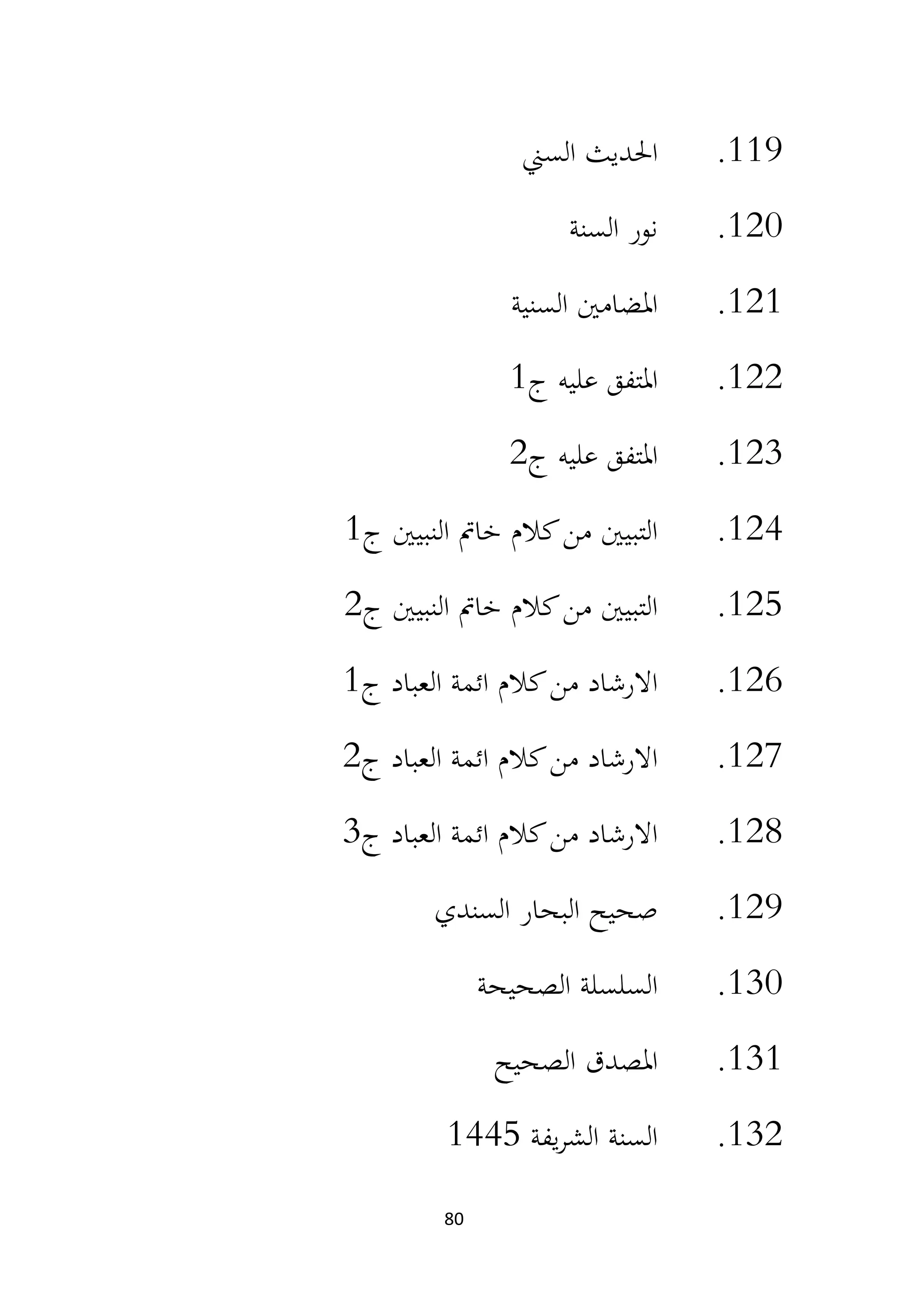 80
119
.
‫السين‬ ‫احلديث‬
120
.
‫السنة‬ ‫نور‬
121
.
‫السنية‬ ‫املضامني‬
122
.
‫ج‬ ‫عليه‬ ‫املتفق‬
1
123
.
‫ج‬ ‫عليه‬ ‫املتفق‬
2
124
.
‫ج‬ ‫النبيني‬ ‫خامت‬ ‫كالم‬‫من‬ ‫التبيني‬
1
125
.
‫ج‬ ‫النبيني‬ ‫خامت‬ ‫كالم‬‫من‬ ‫التبيني‬
2
126
.
‫ج‬ ‫العباد‬ ‫ائمة‬ ‫كالم‬‫من‬ ‫االرشاد‬
1
127
.
‫ج‬ ‫العباد‬ ‫ائمة‬ ‫كالم‬‫من‬ ‫االرشاد‬
2
128
.
‫ج‬ ‫العباد‬ ‫ائمة‬ ‫كالم‬‫من‬ ‫االرشاد‬
3
129
.
‫السندي‬ ‫البحار‬ ‫صحيح‬
130
.
‫الصحيحة‬ ‫السلسلة‬
131
.
‫الصحيح‬ ‫املصدق‬
132
.
‫يفة‬‫ر‬‫الش‬ ‫السنة‬
1445
 