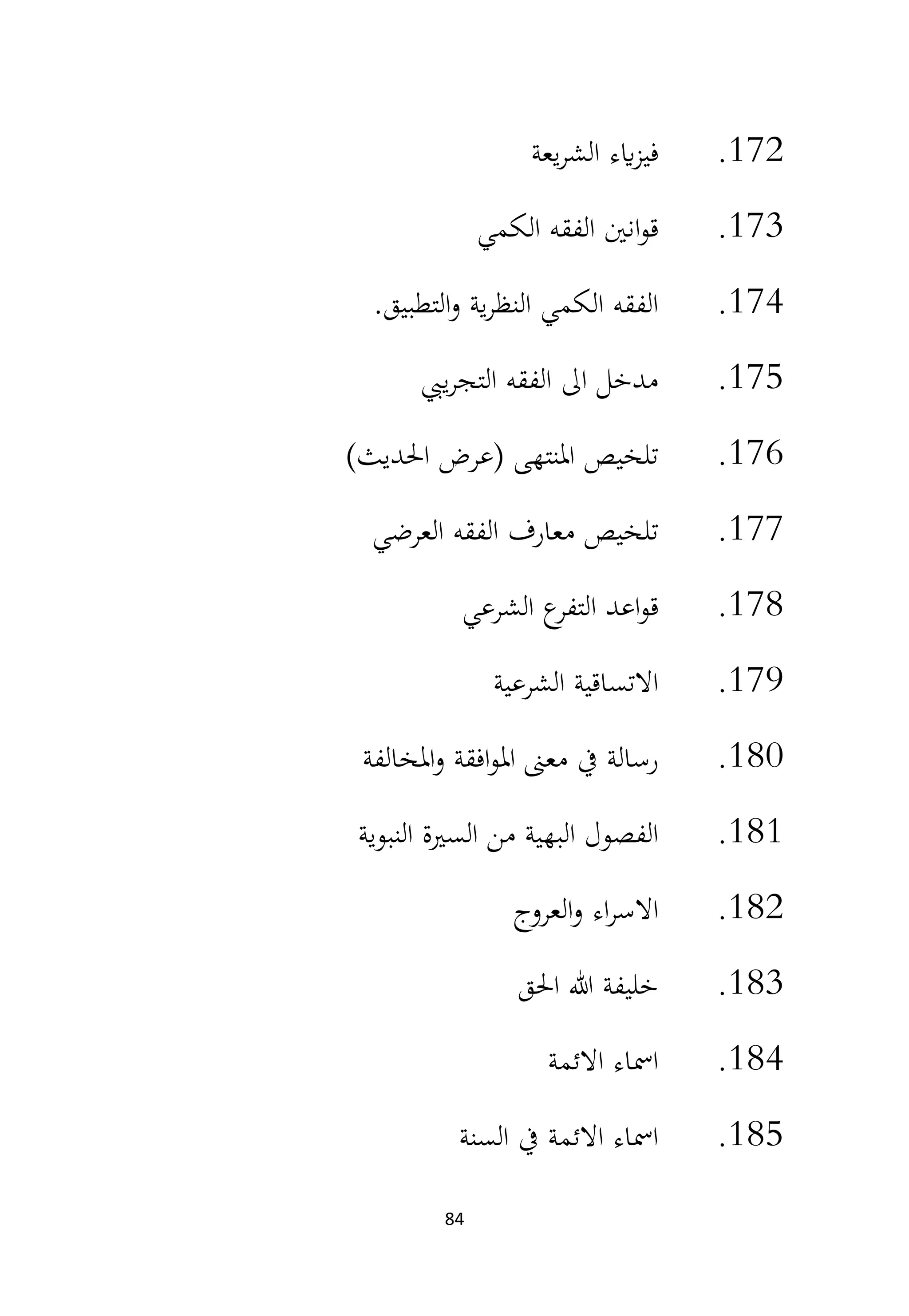 84
172
.
‫يعة‬‫ر‬‫الش‬ ‫ايء‬‫ز‬‫في‬
173
.
‫الكمي‬ ‫الفقه‬ ‫انني‬‫و‬‫ق‬
174
.
‫التطبيق‬‫و‬ ‫ية‬‫ر‬‫النظ‬ ‫الكمي‬ ‫الفقه‬
.
175
.
‫ييب‬‫ر‬‫التج‬ ‫الفقه‬ ‫اىل‬ ‫مدخل‬
176
.
)‫احلديث‬ ‫(عرض‬ ‫املنتهى‬ ‫تلخيص‬
177
.
‫العرضي‬ ‫الفقه‬ ‫معارف‬ ‫تلخيص‬
178
.
‫الشرعي‬ ‫ع‬
‫التفر‬ ‫اعد‬‫و‬‫ق‬
179
.
‫الشرعية‬ ‫االتساقية‬
180
.
‫املخالفة‬‫و‬ ‫افقة‬‫و‬‫امل‬ ‫معىن‬ ‫يف‬ ‫رسالة‬
181
.
‫النبوية‬ ‫السرية‬ ‫من‬ ‫البهية‬ ‫الفصول‬
182
.
‫العروج‬‫و‬ ‫اء‬‫ر‬‫االس‬
183
.
‫احلق‬ ‫هللا‬ ‫خليفة‬
184
.
‫االئمة‬ ‫امساء‬
185
.
‫السنة‬ ‫يف‬ ‫االئمة‬ ‫امساء‬
 