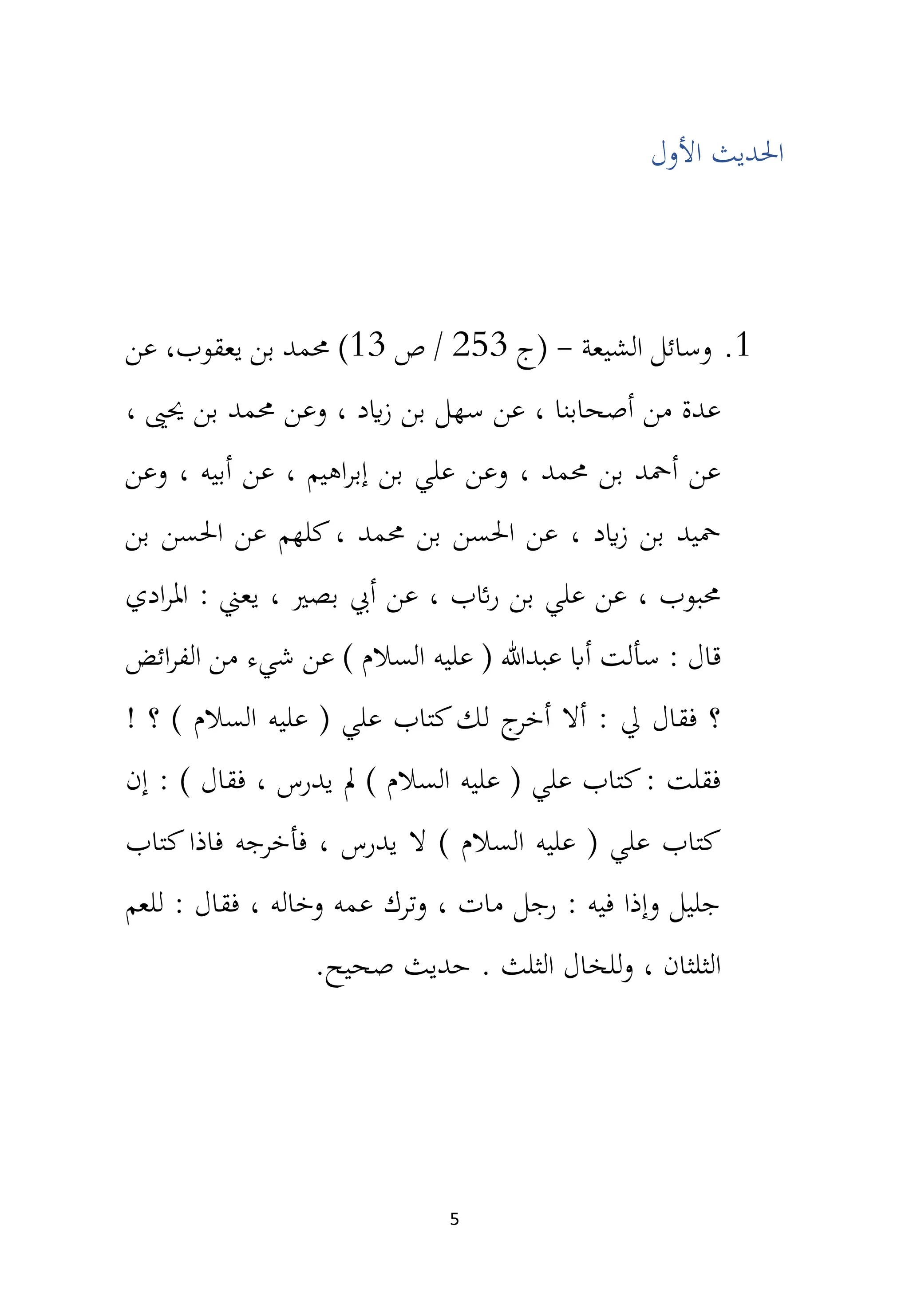 5
‫األول‬ ‫احلديث‬
1
.
‫الشيعة‬ ‫وسائل‬
-
‫(ج‬
253
‫ص‬ /
13
)
‫يعقوب‬ ‫بن‬ ‫حممد‬
‫عن‬ ،
، ‫حيىي‬ ‫بن‬ ‫حممد‬ ‫وعن‬ ، ‫ايد‬‫ز‬ ‫بن‬ ‫سهل‬ ‫عن‬ ، ‫أصحابنا‬ ‫من‬ ‫عدة‬
‫وعن‬ ، ‫أبيه‬ ‫عن‬ ، ‫اهيم‬‫ر‬‫إب‬ ‫بن‬ ‫علي‬ ‫وعن‬ ، ‫حممد‬ ‫بن‬ ‫أمحد‬ ‫عن‬
‫بن‬ ‫احلسن‬ ‫عن‬ ‫كلهم‬، ‫حممد‬ ‫بن‬ ‫احلسن‬ ‫عن‬ ، ‫ايد‬‫ز‬ ‫بن‬ ‫محيد‬
‫ادي‬‫ر‬‫امل‬ : ‫يعين‬ ، ‫بصري‬ ‫أيب‬ ‫عن‬ ، ‫ائب‬‫ر‬ ‫بن‬ ‫علي‬ ‫عن‬ ، ‫حمبوب‬
‫ع‬ ) ‫السالم‬ ‫عليه‬ ( ‫عبدهللا‬ ‫أاب‬ ‫سألت‬ : ‫قال‬
‫ائض‬‫ر‬‫الف‬ ‫من‬ ‫شيء‬ ‫ن‬
! ‫؟‬ ) ‫السالم‬ ‫عليه‬ ( ‫علي‬ ‫كتاب‬‫لك‬ ‫ج‬
‫أخر‬ ‫أال‬ : ‫يل‬ ‫فقال‬ ‫؟‬
، ‫يدرس‬ ‫مل‬ ) ‫السالم‬ ‫عليه‬ ( ‫علي‬ ‫كتاب‬: ‫فقلت‬
‫فقال‬
‫إن‬ : )
‫فاذا‬ ‫فأخرجه‬ ، ‫يدرس‬ ‫ال‬ ) ‫السالم‬ ‫عليه‬ ( ‫علي‬ ‫كتاب‬
‫كتاب‬
‫للعم‬ : ‫فقال‬ ، ‫وخاله‬ ‫عمه‬ ‫وترك‬ ، ‫مات‬ ‫رجل‬ : ‫فيه‬ ‫وإذا‬ ‫جليل‬
. ‫الثلث‬ ‫للخال‬‫و‬ ، ‫الثلثان‬
‫صح‬ ‫حديث‬
.‫يح‬
 