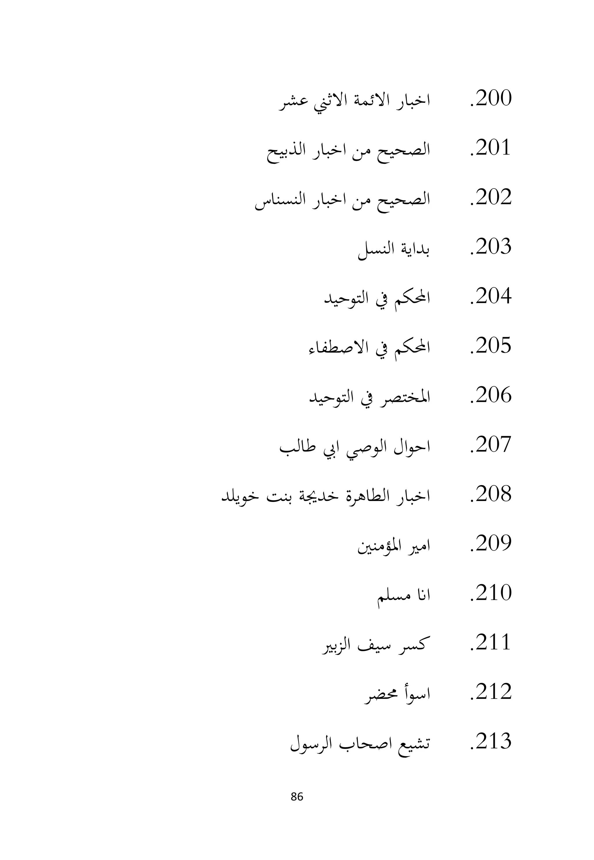 86
200
.
‫عشر‬ ‫االثين‬ ‫االئمة‬ ‫اخبار‬
201
.
‫الذبيح‬ ‫اخبار‬ ‫من‬ ‫الصحيح‬
202
.
‫النسناس‬ ‫اخبار‬ ‫من‬ ‫الصحيح‬
203
.
‫النسل‬ ‫بداية‬
204
.
‫التوحيد‬ ‫يف‬ ‫احملكم‬
205
.
‫االصطفاء‬ ‫يف‬ ‫احملكم‬
206
.
‫التوحيد‬ ‫يف‬ ‫املختصر‬
207
.
‫طالب‬ ‫ايب‬ ‫الوصي‬ ‫ال‬‫و‬‫اح‬
208
.
‫خويلد‬ ‫بنت‬ ‫خدجية‬ ‫الطاهرة‬ ‫اخبار‬
209
.
‫املؤمنني‬ ‫امري‬
210
.
‫مسلم‬ ‫اان‬
211
.
‫بري‬‫ز‬‫ال‬ ‫سيف‬ ‫كسر‬
212
.
‫حمضر‬ ‫أ‬‫و‬‫اس‬
213
.
‫الرسول‬ ‫اصحاب‬ ‫تشيع‬
 