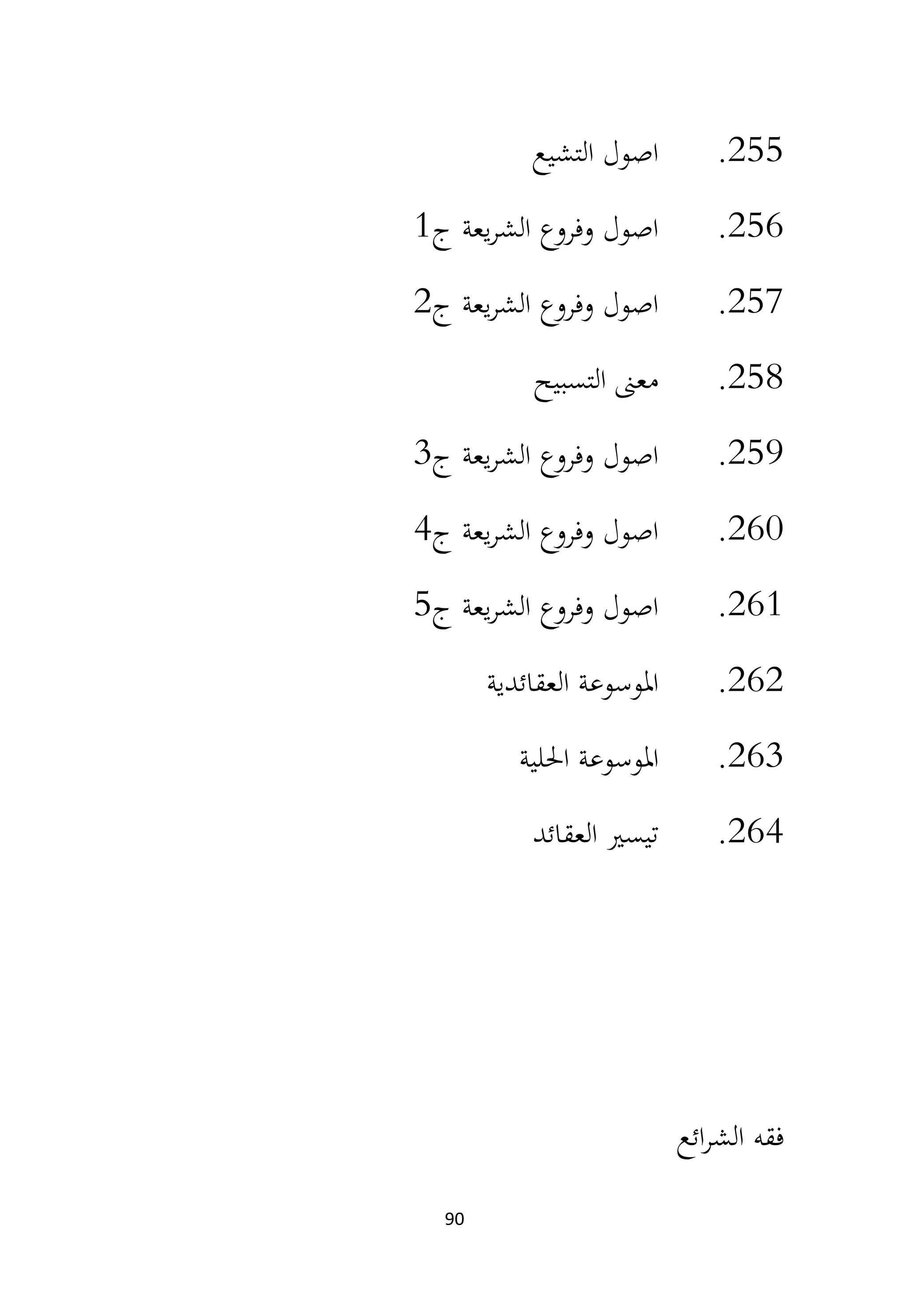 90
255
.
‫التشيع‬ ‫اصول‬
256
.
‫ج‬ ‫يعة‬‫ر‬‫الش‬ ‫وفروع‬ ‫اصول‬
1
257
.
‫ج‬ ‫يعة‬‫ر‬‫الش‬ ‫وفروع‬ ‫اصول‬
2
258
.
‫التسبيح‬ ‫معىن‬
259
.
‫ج‬ ‫يعة‬‫ر‬‫الش‬ ‫وفروع‬ ‫اصول‬
3
260
.
‫ج‬ ‫يعة‬‫ر‬‫الش‬ ‫وفروع‬ ‫اصول‬
4
261
.
‫ج‬ ‫يعة‬‫ر‬‫الش‬ ‫وفروع‬ ‫اصول‬
5
262
.
‫العقائدية‬ ‫املوسوعة‬
263
.
‫احللية‬ ‫املوسوعة‬
264
.
‫العقائد‬ ‫تيسري‬
‫ائع‬‫ر‬‫الش‬ ‫فقه‬
 