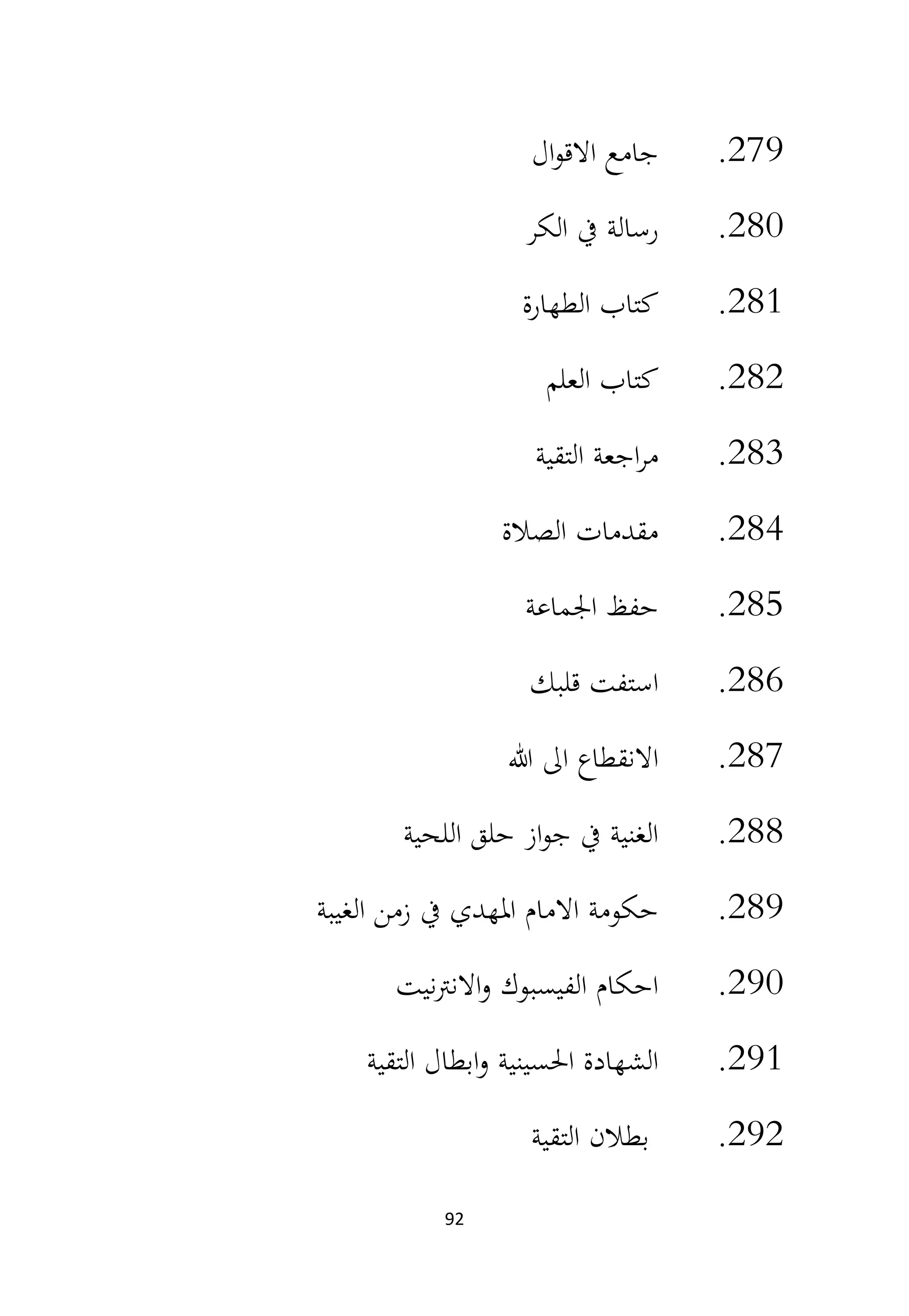 92
279
.
‫ال‬‫و‬‫االق‬ ‫جامع‬
280
.
‫الكر‬ ‫يف‬ ‫رسالة‬
281
.
‫الطهارة‬ ‫كتاب‬
282
.
‫العلم‬ ‫كتاب‬
283
.
‫التقية‬ ‫اجعة‬‫ر‬‫م‬
284
.
‫الصالة‬ ‫مقدمات‬
285
.
‫اجلماعة‬ ‫حفظ‬
286
.
‫قلبك‬ ‫استفت‬
287
.
‫هللا‬ ‫اىل‬ ‫االنقطاع‬
288
.
‫اللحية‬ ‫حلق‬ ‫از‬‫و‬‫ج‬ ‫يف‬ ‫الغنية‬
289
.
‫الغيبة‬ ‫زمن‬ ‫يف‬ ‫املهدي‬ ‫االمام‬ ‫حكومة‬
290
.
‫نيت‬‫رت‬‫االن‬‫و‬ ‫الفيسبوك‬ ‫احكام‬
291
.
‫التقية‬ ‫ابطال‬‫و‬ ‫احلسينية‬ ‫الشهادة‬
292
.
‫التقية‬ ‫بطالن‬
 