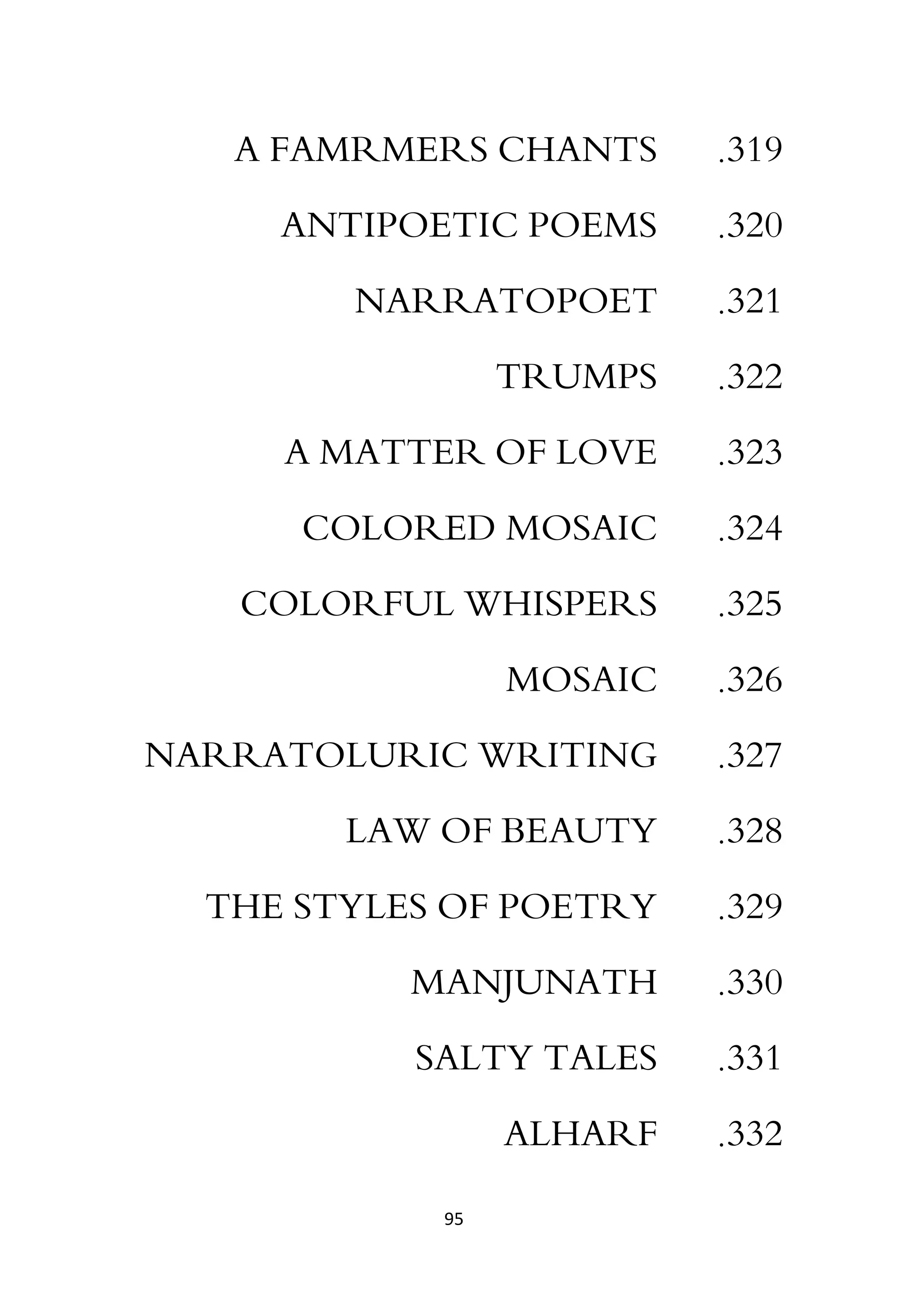95
319
.
A FAMRMERS CHANTS
320
.
ANTIPOETIC POEMS
321
.
NARRATOPOET
322
.
TRUMPS
323
.
A MATTER OF LOVE
324
.
COLORED MOSAIC
325
.
COLORFUL WHISPERS
326
.
MOSAIC
327
.
NARRATOLURIC WRITING
328
.
LAW OF BEAUTY
329
.
THE STYLES OF POETRY
330
.
MANJUNATH
331
.
SALTY TALES
332
.
ALHARF
 