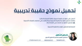 ‫استشاري‬
‫تطوير‬
‫و‬
‫تصميم‬
‫المحتوي‬
‫التدرييب‬
‫ياسمين‬
‫الشهيل‬
966545301217 hakapetk.com
info@hakapetk.com
‫تدريب‬ ‫حقيبة‬ ‫نموذج‬ ‫تحميل‬
‫ية‬
‫اآلن‬ ‫لالستخدام‬ ‫جاهزة‬ ‫تدريبية‬ ‫حقيبة‬ ‫نموذج‬ ‫على‬ ‫احصل‬
!
‫التد‬ ‫حقيبتك‬ ‫تصميم‬ ‫في‬ ‫والبدء‬ ً‫مجانا‬ ‫التدريبية‬ ‫الحقيبة‬ ‫نموذج‬ ‫تحميل‬ ‫يمكنك‬
‫ريبية‬
‫أدناه‬ ‫الرابط‬ ‫على‬ ‫اضغط‬ ،‫النموذج‬ ‫لتحميل‬
:
‫التدريبية‬ ‫الحقيبة‬ ‫نموذج‬ ‫لتحميل‬ ‫هنا‬ ‫اضغط‬
 