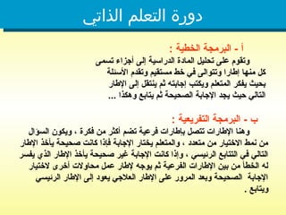‫الذاتي‬ ‫التعلم‬ ‫دورة‬
: ‫الخطية‬ ‫البرمجة‬ - ‫أ‬
‫تسمى‬ ‫أجزاء‬ ‫إلى‬ ‫الدراسية‬ ‫المادة‬ ‫تحليل‬ ‫على‬ ‫وتقوم‬
‫األسئلة‬ ‫وتقدم‬ ‫مستقيم‬ ‫خط‬ ‫في‬ ‫وتتوالى‬ ‫إطارا‬ ‫منها‬ ‫كل‬
‫اإلطار‬ ‫إلى‬ ‫ينتقل‬ ‫ثم‬ ‫إجابته‬ ‫ويكتب‬ ‫المتعلم‬ ‫يفكر‬ ‫بحيث‬
... ‫وهكذا‬ ‫يتابع‬ ‫ثم‬ ‫الصحيحة‬ ‫اإلجابة‬ ‫يجد‬ ‫حيث‬ ‫التالي‬
: ‫التفريعية‬ ‫البرمجة‬ - ‫ب‬
‫السؤال‬ ‫ويكون‬ ، ‫فكرة‬ ‫من‬ ‫أكثر‬ ‫تضم‬ ‫فرعية‬ ‫بإطارات‬ ‫تتصل‬ ‫اإلطارات‬ ‫وهنا‬
‫اإلطار‬ ‫يأخذ‬ ‫صحيحة‬ ‫كانت‬ ‫فإذا‬ ‫اإلجابة‬ ‫يختار‬ ‫والمتعلم‬ ، ‫متعدد‬ ‫من‬ ‫االختيار‬ ‫نمط‬ ‫من‬
‫يفسر‬ ‫الذي‬ ‫اإلطار‬ ‫يأخذ‬ ‫صحيحة‬ ‫غير‬ ‫اإلجابة‬ ‫كانت‬ ‫وإذا‬ ، ‫الرئيسي‬ ‫التتابع‬ ‫في‬ ‫التالي‬
‫الختيار‬ ‫أخرى‬ ‫محاوالت‬ ‫عمل‬ ‫إلطار‬ ‫يوجه‬ ‫ثم‬ ‫الفرعية‬ ‫اإلطارات‬ ‫بين‬ ‫من‬ ‫الخطأ‬ ‫له‬
‫الرئيسي‬ ‫اإلطار‬ ‫إلى‬ ‫يعود‬ ‫العالجي‬ ‫اإلطار‬ ‫على‬ ‫المرور‬ ‫وبعد‬ ‫الصحيحة‬ ‫اإلجابة‬
. ‫ويتابع‬
 