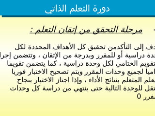 ‫الذاتي‬ ‫التعلم‬ ‫دورة‬
-
: ‫التعلم‬ ‫إتقان‬ ‫من‬ ‫التحقق‬ ‫مرحلة‬
‫لكل‬ ‫المحددة‬ ‫األهداف‬ ‫كل‬ ‫تحقيق‬ ‫التأكدمن‬ ‫إلى‬ ‫دف‬
‫إجرا‬ ‫وتتضمن‬ ، ‫اإلتقان‬ ‫من‬ ‫وبدرجة‬ ‫للمقرر‬ ‫أو‬ ‫دراسية‬ ‫حدة‬
، ‫دراسية‬ ‫وحدة‬ ‫لكل‬ ‫الختامي‬ ‫تقويم‬
‫تقويما‬ ‫يتضمن‬ ‫كما‬
‫المقرر‬ ‫وحدات‬ ‫لجميع‬ ‫اميا‬
‫فوريا‬ ‫االختبار‬ ‫تصحيح‬ ‫ويتم‬
‫بنجاح‬ ‫االختبار‬ ‫اجتاز‬ ‫وإذا‬ ، ‫األداء‬ ‫بنتائج‬ ‫المتعلم‬ ‫يعلم‬
‫وحدات‬ ‫كل‬ ‫دراسة‬ ‫من‬ ‫ينتهي‬ ‫حتى‬ ‫التالية‬ ‫للوحدة‬ ‫تقل‬
‫مقرر‬
0
 