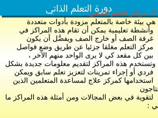 ‫الذاتي‬ ‫التعلم‬ ‫دورة‬ 7
: ‫الصفي‬ ‫التعلم‬ ‫مراكز‬ -
‫متعددة‬ ‫بأدوات‬ ‫مزودة‬ ‫بالمتعلم‬ ‫خاصة‬ ‫بيئة‬ ‫هي‬
‫في‬ ‫المراكز‬ ‫هذه‬ ‫تقام‬ ‫أن‬ ‫يمكن‬ ‫تعليمية‬ ‫وأنشطة‬
‫يكون‬ ‫أن‬ ‫ل‬َّ‫ض‬‫ويف‬ ‫الصف‬ ‫خارج‬ ‫أو‬ ‫الصف‬ ‫غرفة‬
‫فواصل‬ ‫وضع‬ ‫طريق‬ ‫عن‬ ‫جزئيا‬ ‫مغلقا‬ ‫التعلم‬ ‫مركز‬
، ‫اآلخر‬ ‫منهم‬ ‫الواحد‬ ‫يرى‬ ‫ال‬ ‫كي‬ ‫مقعد‬ ‫كل‬ ‫بين‬
‫بشكل‬ ‫جديدة‬ ‫معلومات‬ ‫لتقديم‬ ‫المراكز‬ ‫هذه‬ ‫وتستخدم‬
‫ويمكن‬ ‫سابق‬ ‫تعلم‬ ‫لتعزيز‬ ‫تمرينات‬ ‫إجراء‬ ‫أو‬ ‫فردي‬
‫الذين‬ ‫المتعلمين‬ ‫لمساعدة‬ ‫عالج‬ ‫كمركز‬ ‫استخدامها‬
‫حتاجون‬
‫ما‬ ‫المراكز‬ ‫هذه‬ ‫أمثلة‬ ‫ومن‬ ‫المجاالت‬ ‫بعض‬ ‫في‬ ‫لتقوية‬
: ‫تي‬
 