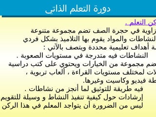 ‫الذاتي‬ ‫التعلم‬ ‫دورة‬
. ‫التعلم‬ ‫كن‬
‫متنوعة‬ ‫مجموعة‬ ‫تضم‬ ‫الصف‬ ‫حجرة‬ ‫في‬ ‫زاوية‬
‫فردي‬ ‫بشكل‬ ‫التالميذ‬ ‫بها‬ ‫يقوم‬ ‫والمواد‬ ‫النشاطات‬
: ‫باآلتي‬ ‫ويتصف‬ ‫محددة‬ ‫تعليمية‬ ‫أهداف‬ ‫مة‬
. ‫الصعوبة‬ ‫مستويات‬ ‫في‬ ‫متدرجة‬ ‫فيه‬ ‫النشاطات‬
‫دراسية‬ ‫كتب‬ ‫على‬ ‫ويحتوي‬ ‫الخيارات‬ ‫من‬ ‫مجموعة‬ ‫ضم‬
، ‫تربوية‬ ‫ألعاب‬ ، ‫القراءة‬ ‫مستويات‬ ‫لمختلف‬ ‫الت‬
.‫وغيرها‬ ‫وكاسيت‬ ‫فيديو‬ ‫طة‬
. ‫نشاطات‬ ‫من‬ ‫أنجز‬ ‫لما‬ ‫للتوثيق‬ ‫طريقة‬ ‫فيه‬
‫للتقويم‬ ‫وسيلة‬ ‫و‬ ‫النشاط‬ ‫تنفيذ‬ ‫كيفية‬ ‫حول‬ ‫إرشادات‬
‫الركن‬ ‫هذا‬ ‫في‬ ‫المعلم‬ ‫يتواجد‬ ‫أن‬ ‫الضرورة‬ ‫من‬ ‫ليس‬
 